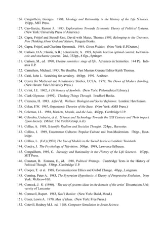 126. Canguilhem, Georges. 1988, Ideology and Rationality in the History of the Life Sciences.
     150pp., MIT Press.
127. Cao-Garcia, Ramon J. 1983, Explorations Towards Economic Theory of Political Systems.
     (New York: University Press of America.)
128. Capra, Fritjof and Steindl-Rast, David with Matus, Thomas 1993, Belonging to the Universe,
     New Thinking About God and Nature, Penguin Books.
129. Capra, Fritjof, and Charlene Sprentnak. 1984, Green Politics. (New York: E.P.Dutton.)
130. Caríson, D.A.; Haurie, A.B.; Leizarowitz, A. 1991, Infinite horizon optimal control: Determin-
     istic and stochastic systems. 2nd., 332pp., 8 figs., Springer.
131. Caríson, M., ed. 1990, Theatre semiotics: sings of life. Advances in Semiotics. 144 Pp. Indi-
     ania U.P.
132. Carruthers, Michael, 1983, The Buddha, Past Masters General Editor Keith Thomas.
133. Casti, John L. Searching for certainty. 48Opp. 1992. Scribner.
134. Center for Medieval and Renaissance Studies, UCLA. 1979, The Dawn of Modern Banking.
     (New Haven: Yale University Press.)
135. Cirlot, J.E. 1962, A Dictionary of Symbols. (New York: Philosophical Library.)
136. Clark Glymour. (1992). Thinking Things Through. Bradford Books.
137. Clemens, H. 1983. Alfred R. Wallace: Biologist and Social Reformer. London: Hutchinson.
138. Coker, F.W. 1967, Organismic Theories of the State. (New York: AMS Press.)
139. Coleman, J.L. 1988, Markets, Morals, and the Law. 480pp., Cambridge U.P.
140. Colombo, Umberto, et al. Science and Technology Towards the XXI Century and Their impact
     Upon Society. (Milan: The Pirelli Group, n.d.)
141. Collier, A. 1989, Scientific Realism and Socialist Thought. 224pp., Harvester.
142. Collins, J. 1989, Uncommon Cultures: Popular Culture and Post-Modernism. l76pp., Rout-
     ledge.
143. Collins, L. (Ed.) (1976) The Use of Models in the Social Sciences London: Tavistock
144. Condry, J. The Psychology of Television. 500pp. 1989, Lawrence Erlbaum.
145. Conguilhem, 1989, G. Ideology and Rationality in the History of the Life Sciences. 150pp.,
     MIT Press.
146. Constant, B. Fontana, E., ed. 1988, Political Writings. Cambridge Texts in the History of
     Political Though. 530pp., Cambridge U.P.
147. Cooper, T. et al. 1989, Communication Ethics and Global Change. 4l6pp., Longman.
148. Corning, Peter A. 1983, The Synergism Hypothesis: A Theory of Progressive Evolution. New
     York: McGraw-Hill.
149. Comock, J. S. (1980). ‘The use of systems ideas in the domain of the artist’ Dissertation, Uni-
     versity of Lancaster
150. Cornwell, Rupert. 1983, God’s Banker. (New York: Dodd, Mead.)
151. Coser, Lewis A. 1970, Men of Ideas. (New York: Free Press.)
152. Coterill, Rodney M.J. ed. 1988, Computer Simulation in Brain Science.
 