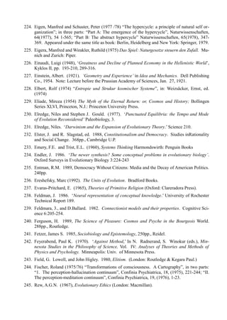 224. Eigen, Manfred and Schuster, Peter (1977 /78) “The hypercycle: a principle of natural self or-
     ganization”; in three parts: “Part A: The emergence of the hypercycle”, Naturwissenschaften,
     64(1977), 54 1-565; “Part B: The abstract hypercycle” Naturwissenschaften, 65(1978), 347-
     369. Appeared under the same title as book: Berlin, Heidelberg and New York: Springer, 1979.
225. Eigera, Manfred and Wirakler, Ruthild (1975) Das Spiel: Naturgesetze steuern den Zufall. Mu-
     nich and Zurich: Piper.
226. Einaudi, Luigi (1948), ‘Greatness and Decline of Planned Economy in the Hellenistic World’,
     Kyklos II, pp. 193-210, 289-316.
227. Einstein, Albert. (1921). ‘Geometry and Experience’ in Idea and Mechanics. Dell Publishing
     Co., 1954. Note: Lecture before the Prussian Academy of Sciences, Jan. 27, 1921.
228. Elbert, Rolf (1974) “Entropie und Strukur kosmischer Systeme”, in: Weizsäcker, Ernst, ed.
     (1974)
229. Eliade, Mircea (1954) The Myth of the Eternal Return: or, Cosmos and History; Bollingen
     Series XLVI, Princeton, N.J.: Princeton University Press.
230. Elredge, Niles and Stephen J. Gould. (1977). ‘Punctuated Equilibria: the Tempo and Mode
     of Evolution Reconsidered’ Paleobiology, 3.
231. Elredge, Niles. ‘Darwinism and the Expansion of Evolutionary Theory.’ Science 210.
232. Elster, J. and R. Slagstad, ed. 1988, Constitutionalism and Democracy. Siudies inRationality
     and Social Change. 368pp., Cambridge U.P.
233. Emery, F.E. and Trist, E.L. (1960), Systems Thinking Harmondswirth: Penguin Books
234. Endler, J. 1986. ‘The newer synthesis? Some conceptual problems in evolutionary biology’.
     Oxford Surveys in Evolutionary Biology 3:224-243
235. Entman, R.M. 1989, Democracy Without Citizens: Media and the Decay of American Politics.
     240pp.
236. Ereshefsky, Marc (1992). The Units of Evolution. Bradford Books.
237. Evaras-Pritchard, E. (1965), Theories of Primitive Religion (Oxford: Clareradora Press).
238. Feldman, J. 1986. ‘Neural representation of conceptual knowledge.’ University of Rochester
     Technical Report 189.
239. Feldmara, 3., and D.Ballard. 1982. Connectionist models and their properties. Cognitive Sci-
     ence 6:205-254.
240. Ferguson, H. 1989, The Science of Pleasure: Cosmos and Psyche in the Bourgeois World.
     288pp., Routledge.
241. Fetzer, James S. 1985, Sociobiology and Epistemology, 250pp., Reidel.
242. Feyerabend, Paul K. (1970). ‘Against Method,’ In N. Radnerand, S. Winokur (eds.), Min-
     nesota Studies in the Philosophy of Science, Vol. IV: Analyses of Theories and Methods of
     Physics and Psychology. Minneapolis: Univ. of Minnesota Press.
243. Field, G. Lowell, and John Higley. 1980, Elitism. (London: Routledge & Kegara Paul.)
244. Fischer, Roland (1975/76) “Transformations of consciousness. A Cartography”, in two parts:
     “1. The perception-hallucination continuum”, Confinia Psychiatrica, 18, (1975), 221-244; “II.
     The perception-meditation continuum”, Confinia Psychiatrica, 19, (1976), 1-23.
245. Rew, A.G.N. (1967), Evolutionary Ethics (London: Macmillan).
 