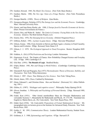 270. Gardner, Howard. 1985, The Mind’s New Science. (New York: Basic Books.)
271. Gardner, Martin. 1988, The New Age: Notes of a Fringe Watcher. (New York: Prometheus
     Books.)
272. Georges Bataille. (1989). Theory of Religion. Zane Books.
273. Georgescu-Roegen, Nicholas (1971) The Entropy Law and the Economic Process. Cambridge,
     Mass.: Harvard University Press.
274. Giarini, and Jean Remy Roulet, eds. 1988, L’Europe faced la Nouvelle Economie de Service.
     (Paris: Presses Universitaires de France.)
275. Giarini, Orio, and Walter R. Stahel. The Limits lo Certainty: Facing Risks in the New Service
     Economy. (Geneva: The Risk Institute Project, n.d.)
276. Giarini, Orio. 1978, The Emerging Service Economy. (Oxford: Pergamon Press.)
277. Gibbons, Robert. 1992, A primer in game theory. 256pp. Harvester Wheatsheaf.
278. Gibson, Eienne. 1986, From Aristotle to Darwin and Back Again: a Journey in Final Causality.
     Species and Evolution. 209pp. Reissued, Notre Dame U.P.
279 Gibson, J. J. 1979. The Ecological Approach to Visual Perception. Boston: Houghton Miff-
    lin.
280. Giddens, A. (Ed.) (1974) Positivism and Sociology London: Heinemann
281. Gigerenzer, G.et.al. The Empire of Chance: How Probability Changed Science and Everyday
     Life. 357lpp. 1989, Cambridge U.P.
282. Gila Sher. (1991). The Bounds of Logic. Bradford Books.
283. Gilpin, Robert. 1981, War and Change in World Politics. (Cambridge: Cambridge University
     Press.)
284. Glansdorff, Paul and Prigogine, Ilya (1971) Thermodynamic Theory of Structure, Stability, and
     Fluctuation. New York: Wiley-Interscience.
285. Gleick, J. 1987. Chaos: Time Making of a New Science. New York: Viking Press.
286. Gleick, James, 1991, Chaos, Cardinal by Heinemann.
287. Glenn, Edmund 5., and Christine Glenn. Man and Mankind. (Norwood, N.J.: Ablex Publish-
     ing, 1981.)
288. Globus, G. (1987). ‘Heidegger and cognitive science’. Philosophy Today (Spning):20-30.
289. Glover, Jonathan. 1: Philosophy and Psychology of Personal Identity. 224pp. Reissued 1989,
     Penguin.
290. Godel, Kurt (1931). ‘Ober formal unetsheidbare Sätze der Principia Mathematica und
     verwandter Systeme 1’, Monatshefte für Mathematik und Physik, 39, 173-198. Translated into
     English in: Martin Davis, ed., The Undecidable. New York: Rayen Press, 1965.
291. Gödel, Kurt (1934). ‘On Undecidable Propositions of Formal Mathematical Systems’. Mi-
     meographed notes on lectures given at the Institute for Advanced Study, Princeton. New York:
     Raven Press, 1965.
292. Goldie, C. M. 1991, Communication Theory. London Mathematical Society, Student Texas.
     20. 200pp.
293. Goldman, A. I. 1988, Epistemology and Cognition. 437pp. Harvard U.P.
 