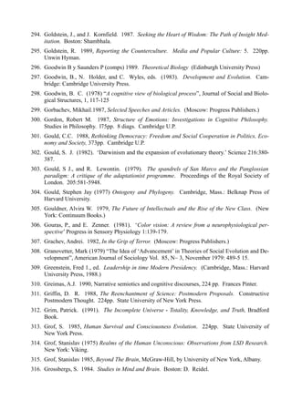 294. Goldstein, J., and J. Kornfield. 1987. Seeking the Heart of Wisdom: The Path of Insight Med-
     itation. Boston: Shambhala.
295. Goldstein, R. 1989, Reporting the Counterculture. Media and Popular Culture: 5. 220pp.
     Unwin Hyman.
296. Goodwin B y Saunders P (comps) 1989. Theoretical Biology (Edinburgh University Press)
297. Goodwin, B., N. Holder, and C. Wyles, eds. (1983). Development and Evolution. Cam-
     bridge: Cambridge University Press.
298. Goodwin, B. C. (1978) “A cognitive view of biological process”, Journal of Social and Biolo-
     gical Structures, 1, 117-125
299. Gorbachev, Mikhail.1987, Selected Speeches and Articles. (Moscow: Progress Publishers.)
300. Gordon, Robert M. 1987, Structure of Emotions: Investigations in Cognitive Philosophy.
     Studies in Philosophy. l75pp. 8 diags. Cambridge U.P.
301. Gould, C.C. 1988, Rethinking Democracy: Freedom and Social Cooperation in Politics, Eco-
     nomy and Society, 373pp. Cambridge U.P.
302. Gould, S. J. (1982). ‘Darwinism and the expansion of evolutionary theory.’ Science 216:380-
     387.
303. Gould, S J., and R. Lewontin. (1979). The spandrels of San Marco and the Panglossian
     paradigm: A critique of the adaptationist programme. Proceedings of the Royal Society of
     London. 205:581-5948.
304. Gould, Stephen Jay (1977) Ontogeny and Phylogeny. Cambridge, Mass.: Belknap Press of
     Harvard University.
305. Gouldner, Alvira W. 1979, The Future of Intellectuals and the Rise of the New Class. (New
     York: Continuum Books.)
306. Gouras, P., and E. Zenner. (1981). ‘Color vision: A review from a neurophysiological per-
     spective’ Progress in Sensory Physiology 1:139-179.
307. Grachev, Andrei. 1982, In the Grip of Terror. (Moscow: Progress Publishers.)
308. Granovetter, Mark (1979) “The Idea of ‘Advancement’ in Theories of Social Evolution and De-
     velopment”, American Journal of Sociology Vol. 85, N~ 3, November 1979: 489-5 15.
309. Greenstein, Fred 1., ed. Leadership in time Modern Presidency. (Cambridge, Mass.: Harvard
     University Press, 1988.)
310. Greimas, A.J. 1990, Narrative semiotics and cognitive discourses, 224 pp. Frances Pinter.
311. Griffin, D. R. 1988, The Reenchantment of Science: Postmodern Proposals. Constructive
     Postmodern Thought. 224pp. State University of New York Press.
312. Grim, Patrick. (1991). The Incomplete Universe - Totality, Knowledge, and Truth, Bradford
     Book.
313. Grof, S. 1985, Human Survival and Consciousness Evolution. 224pp. State University of
     New York Press.
314. Grof, Stanislav (1975) Realms of the Human Unconscious: Observations from LSD Research.
     New York: Viking.
315. Grof, Stanislav 1985, Beyond The Brain, McGraw-Hill, by University of New York, Albany.
316. Grossbergs, S. 1984. Studies in Mind and Brain. Boston: D. Reidel.
 