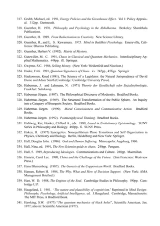 317. Grubb, Michael, ed. 1991, Energy Policies and the Greenhouse Effect. Vol 1: Policy Apprais-
     al. 312pp. Dartmouth.
318. Guenther, H. 1976. Philosophy and Psychology in the Abhidharma. Berkeley: Shambhala
     Publications.
319. Guenther, H. 1989. From Reductionism to Creativity. New Science Library.
320. Guenther, H., and L. S. Kawamura. 1975. Mind in Buddhist Psychology. Emeryville, Cali-
     fornia: Dharma Publishing.
321. Guenther, Herbert V. (1992). Matrix of Mystery.
322. Gutzwiller, M. C. 1991, Chaos in Classical and Quantum Mechanics. Interdisciplinary Ap-
     plied Mathematics. 448pp. ill. Springer.
323. Gwynne, S.C. 1986, Selling Money. (New York: Weidenfeld and Nicolson.)
324. Haake, Fritz. 1991, Quantum Signatures of Chaos. xv. 242pp., 45figs. Springer
325. Haakonssen, Knud (1981), The Science of a Legislator: the Natural Jurisprudence of David
     Hume and Adam Smith (Cambridge: Cambridge Universty Press).
326. Habermas, J. and Luhmann, N. (1971) Theorie der Gesellschaft oder Sozialtechnologie,
     Frankfurt: Suhrkamp.
327. Habermas Jürgen. (1987). The Philosophical Discourse of Modernity. Bradford Books.
328. Habermas Jürgen. (1989). The Structural Transformation of the Public Sphere. An Inquiry
     into a Category of Bourgeois Society. Bradford Books.
329. Habermas Jürgen.    (1990).   Moral Consciousness and Communicative Action.       Bradford
     Books.
330. Habermas Jürgen. (1992). Postmetaphysical Thinking. Bradford Books.
331. Hahlweg, Kai; Hooker, Clifford A., eds. 1989, Issued in Evolutionary Epistemology. SUNY
     Series in Philosophy and Biology. 480pp., fi. SUNY Press.
332. Haken, H. (1977) Synergetics: Nonequilibrium Phase Transitions and Self Organization in
     Physics, Chemistry and Biology. Berlin, Heidelberg and New York: Springer.
333. Hall, Douglas John. (1986). God and Human Suffering. Minneapolis: Augsburg, 1986.
334. Hall, Nina, ed. 1991, The New Scientist guide to chaos. 240pp. Pengum.
335. Hall, 5. 1989, Reproducing Ideologies. Communications and Culture. 288pp. Macmillan.
336. Hamrin, Carol Lee. 1990, China and the Challenge of the Future. (San Francisco: Westview
     Press.)
337. Hans Blumenberg. (1987). The Genesis of the Coppernican World. Bradford Books.
338. Hansen, Robert H. 1984, The Why, What and How of Decision Support. (New York: AMA
     Management Briefind.)
339. Hart, W. D. 1988, The Engines of the Soul. Cambridge Studies in Philosophy. l90pp. Cam-
     bridge U.P.
340. Haugeland, J. 1981. ‘The nature and plausibility of cognitivism.’ Reprinted in Mind Design:
     Philosophy, Psychology, Artificial Intelligence, ed. J.Haugeland. Cambridge, Massachusetts:
     The MIT Press, A Bradford Book.
341. Hawking, S.W. (1977) “The quantum mechanics of black holes”, Scientific American, Jan.
     1977; also in: Scientific American (1977).
 