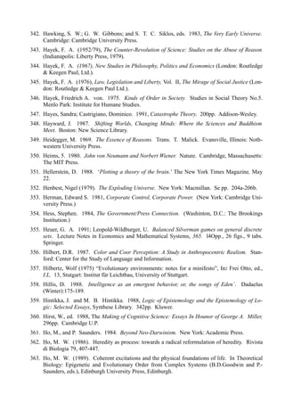 342. Hawking, S. W.; G. W. Gibbons; and S. T. C. Siklos, eds. 1983, The Very Early Universe.
     Cambridge: Cambridge University Press.
343. Hayek, F. A. (1952/79), The Counter-Revolution of Science: Studies on the Abuse of Reason
     (Indianapolis: Liberty Press, 1979).
344. Hayek, F. A. (1967), New Studies in Philosophy, Politics and Economics (London: Routledge
     & Keegen Paul, Ltd.).
345. Hayek, F. A. (1976), Law, Legislation and Liberty, Vol. II, The Mirage of Social Justice (Lon-
     don: Routledge & Keegen Paul Ltd.).
346. Hayek, Friedrich A. von. 1975. Kinds of Order in Society. Studies in Social Theory No.5.
     Menlo Park: Institute for Humane Studies.
347. Hayes, Sandra; Castrigiano, Dominico. 1991, Catastrophe Theory. 200pp. Addison-Wesley.
348. Hayward, J. 1987. Shifting Worlds, Changing Minds: Where the Sciences and Buddhism
     Meet. Boston: New Science Library.
349. Heidegger, M. 1969. The Essence of Reasons. Trans. T. Malick. Evansville, Illinois: Noth-
     western University Press.
350. Heims, 5. 1980. John von Neumann and Norbert Wiener. Nature. Cambridge, Massachusetts:
     The MIT Press.
351. Hellerstein, D. 1988. ‘Plotting a theory of the brain.’ The New York Times Magazine, May
     22.
352. Henbest, Nigel (1979). The Exploding Universe. New York: Macmillan. Se pp. 204a-206b.
353. Herman, Edward S. 1981, Corporate Control, Corporate Power. (New York: Cambridge Uni-
     versity Press.)
354. Hess, Stephen. 1984, The Government/Press Connection. (Washinton, D.C.: The Brookings
     Institution.)
355. Heuer, G. A. 1991; Leopold-Wildburger, U. Balanced Silverman games on general discrete
     sets. Lecture Notes in Economics and Mathematical Systems, 365. l4Opp., 26 figs., 9 tabs.
     Springer.
356. Hilbert, D.R. 1987. Color and Coor Perception: A Study in Anthropocentric Realism. Stan-
     ford: Center for the Study of Language and Information.
357. Hilbertz, Wolf (1975) “Evolutionary environments: notes for a minifesto”, In: Frei Otto, ed.,
     I.L. 13, Stutgart: Institut für Leichtbau, University of Stuttgart.
358. Hillis, D. 1988. Intelligence as an emergent behavior, or, the songs of Eden’. Dadaelus
     (Winter):175-189.
359. Hintikka, J. and M. B. Hintikka. 1988, Logic of Epistemology and the Epistemology of Lo-
     gic: Selected Essays, Synthese Library. 342pp. Kluwer.
360. Hirst, W., ed. 1988, The Making of Cognitive Science: Essays In Hounor of George A. Miller,
     296pp. Cambridge U.P.
361. Ho, M., and P. Saunders. 1984. Beyond Neo-Darwinism. New York: Academic Press.
362. Ho, M. W. (1986). Heredity as process: towards a radical reformulation of heredity. Rivista
     di Biologia 79, 407-447.
363. Ho, M. W. (1989). Coherent excitations and the physical foundations of life. In Theoretical
     Biology: Epigenetic and Evolutionary Order from Complex Systems (B.D.Goodwin and P.-
     Saunders, eds.), Edinburgh University Press, Edinburgh.
 