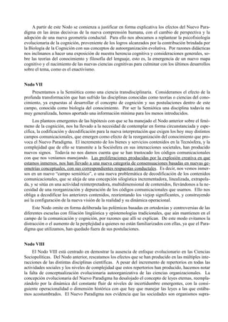 A partir de este Nodo se comienza a justificar en forma explicativa los efectos del Nuevo Para-
digma en las áreas decisivas de la nueva comprensión humana, con el cambio de perspectiva y la
adopción de una nueva geometría conductal. Para ello nos abocamos a replantear la psicofisiología
evolucionaria de la cognición, proveniente de los logros alcanzados por la contribución brindada por
la Biología de la Cognición con sus conceptos de autoorganización evolutiva. Por razones didácticas
nos inclinanos a hacer una exposición de nuestra herencia cognitiva y consideraciones generales, so-
bre las teorías del conocimiento y filosofía del lenguaje, esto es, la emergencia de un nuevo mapa
cognitivo y el nacimiento de las nuevas ciencias cognitivas para culminar con los últimos desarrollos
sobre el tema, como es el enactivismo.


Nodo VII
    Presentamos a la Semiótica como una ciencia transdisciplinaria. Consideramos el efecto de la
profunda transformación que han sufrido las disciplinas conocidas como teorías o ciencias del cono-
cimiento, ya expuestas al desarrollar el concepto de cognición y sus postulaciones dentro de este
campo, conocida como biología del conocimiento. Por ser la Semiótica una disciplina todavía no
muy generalizada, hemos aportado una información mínima para los menos introducidos.
     Los planteos emergentes de las hipótesis con que se ha manejado el Nodo anterior sobre el fenó-
meno de la cognición, nos ha llevado a la necesidad de contemplar en forma circunstanciada y espe-
cífica, la codificación y decodificación para la nueva interpretación que exigen los hoy muy distintos
campos comunicacionales, que emergen como efecto de la reorganización del conocimiento que pro-
voca el Nuevo Paradigma. El incremento de los bienes y servicios contenidos en la Tecnósfera, y la
complejidad que de ello se transmite a la Sociósfera en sus interacciones societales, han producido
nuevos signos. Todavía no nos damos cuenta que se han trastocado los códigos comunicacionales
con que nos veníamos manejando. Las proliferaciones producidas por la explosión creativa en que
estamos inmersos, nos han llevado a una nueva categoría de consensuaciones basadas en nuevas ge-
ometrías conceptuales, con sus correspondientes respuestas conductales. Es decir, nos vemos inmer-
sos en un nuevo “campo semiótico”, o una nueva problemática de decodificación de los contenidos
comunicacionales, que se aleja de una concepción silogística incrementadora, linealizada, extrapola-
da, y se sitúa en una actividad reinterpretadora, multidimensional de contenidos, llevándonos a la ne-
cesidad de una reorganización y depuración de los códigos comunicacionales que usamos. Ello nos
obliga a decodificar los anteriores contenidos, reorientando los viejop significantes, y construyendo
así la configuración de la nueva visión de la realidad y su dinámica operacional.
     Este Nodo omite en forma deliberada las polémicas basadas en ortodoxias y controversias de las
diferentes escuelas con filiación lingüística y epistemologías tradicionales, que aún mantienen en el
campo de la comunicación y cognición, por razones que allí se explican. De este modo evitamos la
distracción o el aumento de la perplejidad a quienes no están familiarizados con ellas, ya que el Para-
digma que utilizamos, han quedado fuera de sus postulaciones.


Nodo VIII
     El Nodo VIII está centrado en demostrar la ausencia de enfoque evolucionario en las Ciencias
Sociopolíticas. Del Nodo anterior, rescatamos los efectos que se han producido en las múltiples inte-
racciones de las distintas disciplinas científicas. A pesar del incremento de repertorios en todas las
actividades sociales y los niveles de complejidad que estos repertorios han producido, hacemos notar
la falta de conceptualización evolucionaria autoorganizativa de las ciencias organizacionales. La
concepción evolucionaria del Nuevo Paradigma ha desalojado el concepto de leyes eternas, reempla-
zándolo por la dinámica del constante fluir de niveles de incertidumbre emergentes, con la consi-
guiente operacionalidad o dimensión histórica con que hay que manejar las leyes a las que estába-
mos acostumbrados. El Nuevo Paradigma nos evidencia que las sociedades son organismos supra-
 