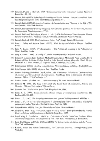 389. Jameson, D., and L. Hurvich. 1989. ‘Essay concerning color constancy’. Annual Review of
     Psychology 40:1-22
390. Jantsch, Erich (1972) Technological Planning and Social Futures. London: Associated Busi-
     ness Programmes; New York: Halsted Press; paperback 1974.
391. Jantsch, Erich (1975) Design for Evolution: Self organization and Planning in the Life of Hu-
     man Systems. New York: Braziler.
392. Jantsch, Erich (1976) “Evolving images of man: dynamic guidance for the mankind process”,
     In: Jantsch and Waddington, eds. (1976).
393. Jantsch, Erich and Waddnigton, Conrad H., eds. (1976) Evolution and Consciousness: Human
     Systems in Transition. Reading, Mass., London and Amsterdam: Addison-Wesley.
394. Jantsch, Erich ed, 1981, The Evolutionary Vision. AAA Select. Papers 61 Simposic.
395. Jean L. Cohen and Andrew Arato. (1992). Civil Society and Political Theory. Bradford
     Books.
396. Jerry A. Fodor. (1987). Psychosemantics – The Problem of Meaning in he Philosophy of
     Mind. Bradford Books.
397. Jerry A. Fodor. (1990). A Theory of Content and Other Essays. Bradford Books.
398. Johann P. Arnason, Peter Beilliarz, Michael Crozier, Kevni McDonald, Peter Murphy, David
     Roberts, Gillian Robinson, Philipa Rothfield, John Rundell, editors. (Journal). Thesis Eleven.
     Orders to: MIT Press Journals, 55 Hayward Street, Cambridge, MA 02142.
399. John Earman. (1990). Absolute versus Rational Theories of Space and Time. Bradford Books.
400. John Earman. (May 1992). Bayes or Bust? Bradford Books.
401. John of Salisbury; Nederman, Cary J., editor. John of Salisbury: Policraticus: Of the frivolities
     of counters and the footprints of philosophers. Cambridge texts in the history of political
     thought. 288pp. 1990, Cambridge U.P.
402. John R. Searle. (October 1992). The Rediscovery of the Mimi. Bradford Books.
403. Johnson, M. 1987. The Body in the Mind: The Bodily Basis of Imagination, Reason, and
     Meaning. Chicago: University of Chicago Press.
404. Johnson, Paul. Intellectuals. (New York: Harper & Row, 1988.)
405. Jones, A. K. (1990). Social symbiosis: a Gaian critique of contemporary social theory. The
     Ecologist 20, 108-113.
406. Jones, J. C. (1967) ‘The designing of man-machine systems’ in Singleton et al. (1967) q.v.
407. Jones, L. M. (1978) ‘The conflicting view of knowledge and control implemented by different
     systems approaches’ Journal of Applied Systems Analysis, 5 (2)
408. Joseph Kosuth. (1991). Art After Philosophy and After. Bradford Books.
409. Josephson, Brian (1975) “The Tonal-Nagual model of reality”, paper presented to the First It.
     Conf. on Science and Consciousness, Fairfield, Iowa, Dec. 1975.
410. Josiah Macy Jr. Foundation. 1950-1954. ‘Cybernetics: Circular Causal and Feedback Mech-
     anisms in Biological and Social Systems.’ 5 vols. New York: Josiah Macy Jr. Foundation.
411. Jung, Carl Gustav and Pauli, Wolfgang (1954) The Interpretation of Nature and the Psyche.
     New York and London.
412. Kafatos, Menas and Robert Nadeau.1990, The Conscious Universe. Springer-Verlag New
     York, Inc.
 