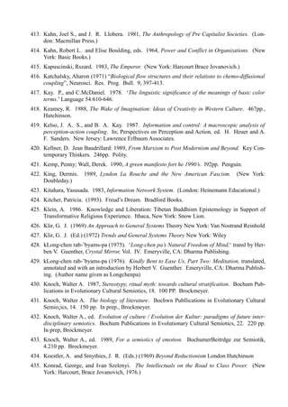 413. Kahn, Joel S., and J. R. Llobera. 1981, The Anthropology of Pre Capitalist Societies. (Lon-
     don: Macmillan Press.)
414. Kahn, Robert L. and Elise Boulding, eds. 1964, Power and Conflict in Organizations. (New
     York: Basic Books.)
415. Kapuscinski, Rszard. 1983, The Emperor. (New York: Harcourt Brace Jovanovich.)
416. Katchalsky, Aharon (1971) “Biological flow structures and their relations to chemo-diffusional
     coupling”, Neurosci. Res. Prog. Bull. 9, 397-413.
417. Kay. P., and C.McDaniel. 1978. ‘The linguistic significance of the meanings of basic color
     terms.’ Language 54:610-646.
418. Keamey, R. 1988, The Wake of Imagination: Ideas of Creativity in Western Culture. 467pp.,
     Hutchinson.
419. Kelso, J. A. S., and B. A. Kay. 1987. Information and control: A macroscopic analysis of
     perception-action coupling. In; Perspectives on Perception and Action, ed. H. Heuer and A.
     F. Sanders. New Jersey: Lawrence Erlbaum Associates.
420. Kellner, D. Jean Baudrillard: 1989, From Marxism to Post Modernism and Beyond. Key Con-
     temporary Thinkers. 246pp. Polity.
421. Kemp, Penny; Wall, Derek. 1990, A green manifesto fort he 1990’s. l92pp. Penguin.
422. King, Dermis.    1989, Lyndon La Rouche and the New American Fascism.             (New York:
     Doubleday.)
423. Kitahara, Yasusada. 1983, Information Network System. (London: Heinemann Educational.)
424. Kitcher, Patricia. (1993). Freud’s Dream. Bradford Books.
425. Klein, A. 1986. Knowledge and Liberation: Tibetan Buddhism Epistemology in Support of
     Transformative Religious Experience. Ithaca, New York: Snow Lion.
426. Klir, G. J. (1969) An Approach to General Systems Theory New York: Van Nostrand Reinhold
427. Klir, G. J. (Ed.) (1972) Trends and General Systems Theory New York: Wiley
428. kLong-chen rab-’byams-pa (1975). ‘Long-chen pa’s Natural Freedom of Mind,‘ transl by Her-
     ben V. Guenther, Crystal Mirror, Vol. IV. Emeryville, CA: Dharma Publishing.
429. kLong-chen rab-’byams-pa (1976). Kindly Bent to Ease Us, Part Two: Meditation, translated,
     annotated and with an introduction by Herbert V. Guenther. Emeryville, CA: Dharma Publish-
     ing. (Author name given as Longchenpa)
430. Knoch, Walter A. 1987, Stereotypy, ritual myth: towards cultural stratification. Bochum Pub-
     lications in Evolutionary Cultural Semiotics, 18. 100 PP. Brockmeyer.
431. Knoch, Walter A. The biology of literature. Bochwn Publlications in Evolutionary Cultural
     Semio¡ics, 14. 150 pp. In prep., Brockmeyer.
432. Knoch, Walter A., ed. Evolution of culture / Evolution der Kultur: paradigms of future inter-
     disciplinary semiotics. Bochum Publications in Evolutionary Cultural Semiotics, 22. 220 pp.
     In prep, Brockmeyer.
433. Knoch, Walter A., ed. 1989, For a semiotics of emotion. BochumerBeitrdge zur Semiotik,
     4.210 pp. Brockmeyer.
434. Koestler, A. and Smythies, J. R. (Eds.) (1969) Beyond Reductionism London Hutchinson
435. Konrad, George, and Ivan Szelenyi. The Intellectuals on the Road to Class Power. (New
     York: Harcourt, Brace Jovanovich, 1976.)
 