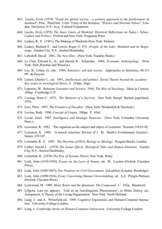 463. Laszlo, Ervin (1974) “Goals for global society - a positive approach to the predicament of
     mankind”, Proc. Third Intl. Conf. Unity of the Sciences, “Science and Absolute Values”, Lon-
     don; Tarrytown, N.Y.: In¡n. Cultural Foundation.
464. Laszlo, Ervin (1978) The Inner Limits of Mankind: Heretical Reflections on Today’s Values,
     Culture and Politics. Oxford and New York: Pergamon Press.
465. Leakey, R. E. (1981), The Making of Mankind (New York: Dutton).
466. Leakey, Richard E. and Lewin, Roger (1 978, )People of the Lake: Mankind and its Begin-
     nings. Garden City, N.Y.: Anchor/Doubleday.
467. Lebedoff, David. 1981, The New Elite. (New York: Franklin Watts.)
468. Le Clair, Edward E., Ir., and Harold K. Schneider. 1968, Economic Anthropology. (New
     York: Holt, Rinehan and Winston.)
469. Lee, B.; Urban, G., eds. 1989, Semiotics, self and society. Approaches to Semiotics, 84.311
     PP. de Gruyter.
470. Lenert, Charles C., ed. 1991, Intellectuals and politics: Social Theory beyond the academy -
     Key issues in sociological theory, 5. 224pp., Sage.
471. Lepenies, W. Between Literature and Science: 1988, The Rise of Sociology. Ideas in Context.
     389pp. Cambridge U.P.
472. Lessing, Doris C. l975, The Memoirs of a Survivor. New York: Knopf; Bantam paperback,
     1976.
473. Levi, Peter. 1987, The Frontiers of Paradise. (New York: Weidenfeld & Nicolson.)
474. Levitas, Ruth. 1990, Concept of Utopia. 240pp. P. Allal.
475. Levite, Ariel. 1987, Intelligence and Strategic Surprises. (New York: Columbia University
     Press.)
476. Lewontin, R. 1983. ‘The organism as the subject and object of evolution.’ Scientia 118:63-82.
477. Lewontin, R. 1989. ‘A natural selection: Review of J. M. Smith’s Evolutionary Genetics’,
     Nature 339:107.
478. Lewontin, R. C. 1993. The Doctrine of DNA, Biology as Ideology. Penguin Books, London.
479. Lieber, Arnold L. (1978) The Lunar Effects: Biological Tides and Human Emotions. Garden
     City, N.Y., Anchor/Doubleday.
480. Lilienfeld, R. (1978) The Rise of Systems Theory New York: Wiley
481. Lock, John (1676/1954), Essays on the Laws of Nature, ed. W. Leyden (Oxford: Claredon
     Press).
482. Lock, John (1690/1887), Two Treatises on Civil Government, 2nd edition (London: Routledge).
483. Lock, John (1690/1924), Essay Converning Human Unverstanding, ed. A.S. Pringle-Pattison
     (Oxford: Claredon Press).
484. Lockwood, M. 1989, Mind, Brain, and the Quantum: The Compound ‘1’. 3S2p. Blackwell.
485. Löfgren, Lars (to appear). ‘Life as an Autolinguistic Phenomenon’, in Milan Zeleny, ed.,
     Autopoiesis: A Theory of the Living Organization. New York: North Holland.
486. Long, J. and A. Whitefield ed. 1989, Cognitive Ergonomics and Human-Computer Interac-
     tion. University College London.
487. Long, J. Cambridge Series on Human-Computer Interaction. University College London.
 
