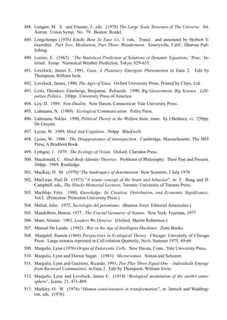 488. Longair, M. S. and Einasto, J., eds. (1978) The Large Scale Structure of The Universe. bit.
     Astron. Union Symp. No. 79. Boston: Reidel.
489. Longchenpa (1976) Kindly Bent To Ease Us, 3 vols. Transl. and annotated by Herbert V.
     Guenther. Part Two: Meditation, Part Three: Wonderment. Emeryville, Calif.: Dharma Pub-
     lishing.
490. Lorenz, E. (1962). ‘The Statistical Prediction of Solutions of Dynamic Equations,’ Proc. In-
     ternal. Symp. Numerical Weather Prediction, Tokyo, 629-635.
491. Lovelock, James E, 1991, Gaia, A Planetary Emergent Phenomenon in Gaia 2. Edit by
     Thompson, William Iwin.
492. Lovelock, James, 1990, The Ages of Gaia. Oxford University Press, Printed by Clays, Ltd.
493. Lowi, Theodore: Ginsbergs, Benjamin. Poliscide. 1990, Big Government, Big Science. Lilli-
     putian Politics. 330pp. University Press of America.
494. Loy, D. 1989. Non-Duality. New Haven, Connecticut: Yale University Press.
495. Luhmann, N. (1989). Ecological Communication. Polity Press.
496. Luhmann, Niklas. 1990, Political Theory in the Welfare State, trans. by J.Bednarz, vi. 239pp.
     De Gruyter.
497. Lycan, W. 1989, Mind And Cognition. 364pp. Blackwell.
498. Lyons, W. 1986. The Disappearance of Introspection. Cambridge, Massachusetts: The MIT
     Press, A Bradford Book.
499. Lythgoe, 1. 1979. The Ecology of Vision. Oxford: Claredon Press.
500. Macdonald, C. Mind-Body Identity Theories. Problems of Philosophy. Their Past and Present.
     304pp. 1989, Routledge.
501. MacKay, D. M. (1970) ‘The bankruptcy of determinism’ New Scientist, 2 July 1970
502. MacLean, Paul D. (1973) “A triune concept of the brain and behavior”, in: T. Boag and D.
     Campbell, eds., The Hincks Memorial Lectures, Toronto: University of Toronto Press.
503. Machlup, Fritz. 1980, Knowledge: Its Creation, Distribution, and Economic Significance,
     Vol.I. (Princeton: Princeton University Press.)
504. Mafud, Julio. 1972, Sociología del peronismo. (Buenos Aires: Editorial Amencalee.)
505. Mandelbrot, Benoit, 1977. The Fractal Geometry of Nature. New York: Freeman, 1977
506. Mant, Alistair. 1983, Leaders We Deserve. (Oxford: Martin Robertson.)
507. Manuel De Landa. (1992). War in the Age of Intelligent Machines. Zone Books.
508. Margalef, Ramón (1968) Perspectives in Ecological Theory. Chicago: University of Chicago
     Press. Large extracts reprinted in CoEvolution Quarterly, No.6, Summer 1975, 49-66
509. Margulis, Lynn (1970) Origin of Eukaryotic Cells. New Haven, Conn.: Yale University Press.
510. Margulis, Lynn and Dorion Sagan . (1981). Microcosmos. Simon and Schuster.
511. Margulis, Lynn and Guerrero, Ricardo, 1991, Two Plus Three Equal One – Individuals Emerge
     from Bacterial Communities, in Gaia 2. Edit by Thompson, William Irwin.
512. Margulis, Lynn and Lovelock, James E. (1974) “Biological modulation of the earth’s atmo-
     sphere”, Icarus, 21, 471-489.
513. Markley, O. W. (1976) “Human consciousness in transformation”, in: Jantsch and Wadding-
     ton, eds. (1976)
 
