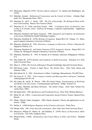 514. Maruyama, Magoroh (1976) “Toward cultural symbiosis”, in: Jantsch and Waddington, eds.
     (1976).
515. Mattelart, Armand. Multinational Corporations and the Control of Culture. (Atlantic High-
     lands, N.J.: Humanisties Press, 1982.)
516. Maturana, H. and F. J. Varela. 1987. The Tree of Knowledge: The Biological Roots of Hu-
     man Understanding. Boston: New Science Library.
517. Maturana, H., G. Uribe, and Samy Frenck. 1968. ‘A biological theory of relativistic color
     coding in he primate retina.’ Archivos de biologia y medicina experimentales. Supplement
     No.l Chile.
518. Maturana, Humberto and Varela, Francisco. 1980, Autopoiesis and Cognition, the Realization
     of the Living, Published by Reidel Publishing Company.
519. Maturana, Humberto R. (1970), Biololgy of Cognition. Report BCL 9.0. Urbana, 111.: Biolo-
     gical Computer Laboratory, University of Illinois.
520. Maturana, Humberto R. 1992, Emociones y Lenguaje en Educación y Política, Ediciones Pe-
     dagógicas Chilenas, S.A.
521. Maturana, Humberto R. and Varela, Francisco (1975) Autopoietic Systems. Report BCL 9.4.
     Urbana, Ill.: Biological Computer Laboratory, University of Illinois.
522. Maturana, Humberto, R. 1992, El Sentido de lo Humano, Ediciones Pedagógicas Chilenas,
     S.A.
523. May, Robert M. (1973) Stability and Complexity in Model Ecosystems. Princeton, N.J.: Prin-
     ceton University Press.
524. Mayr, E. (1982), The Growth of Biological Thought (Cambridge: Harvard University Press).
525. McCartney, Laton. Friends in High Places: The Bechtel Story.         (New York: Simon and
     Schuster, 1988.)
526. McCulloch, W. S. 1965. Embodiments of Mind. Cambridge, Massachusetts: The MIT Press.
527. Mc Laury, R. E. 1987. ‘Color-category evolution and Shuswap yellow-with-green.’ American
     Anthropologist 89:107-124
528. Mc Lohan, M. and B. R. Powers. 1989, The Global Village: Transformations in World Life
     and Media in the 2lst Century. Communications and Society. 2O8pp. Oxford U.P.
529. Mc Luhan, Marshall, and Broce R.Powers. The Global Village. (New York: Oxford Uni-
     versity Press, 1989.)
530. Mc Quaid, Kim. 1982, Big Business and Presidential Power. (New York: William Morrow.)
531. Mead, M., ed. (1961). Cooperation and Competition Among Primitive Peoples, Beacon Press,
     Boston.
532. Medio, Alfredo; Gallo, Giampado. 1990, Chaotic dynamics: Theory and applications to eco-
     nomics. 250pp.
533. Mellen, E. (1984) Religious Dogmatics & the Evolution of Societies. Polity Press.
534. Mende, Tibor. 1981, From Aid to Re-colonization. (New York: New York University Press.)
535. Mesarovic, Mihaijo D., Macko, D. and Takahara, Y. (1970) Theory of Hierarchical, Multi-
     level Systems. New York: Academic Press.
536. Michael Kelly. (1990). Hermeneutics and Critical Theory in Ethics and Politics. Bradford
     Books.
 
