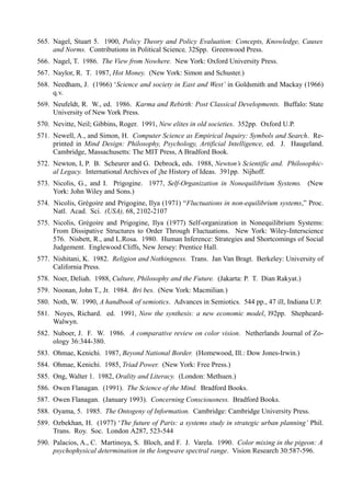 565. Nagel, Stuart 5. 1900, Policy Theory and Policy Evaluation: Concepts, Knowledge, Causes
     and Norms. Contributions in Political Science, 32Spp. Greenwood Press.
566. Nagel, T. 1986. The View from Nowhere. New York: Oxford University Press.
567. Naylor, R. T. 1987, Hot Money. (New York: Simon and Schuster.)
568. Needham, J. (1966) ‘Science and society in East and West’ in Goldsmith and Mackay (1966)
     q.v.
569. Neufeldt, R. W., ed. 1986. Karma and Rebirth: Post Classical Developments. Buffalo: State
     University of New York Press.
570. Nevitte, Neil; Gibbins, Roger. 1991, New elites in old societies. 352pp. Oxford U.P.
571. Newell, A., and Simon, H. Computer Science as Empirical Inquiry: Symbols and Search. Re-
     printed in Mind Design: Philosophy, Psychology, Artificial Intelligence, ed. J. Haugeland.
     Cambridge, Massachusetts: The MIT Press, A Bradford Book.
572. Newton, I, P. B. Scheurer and G. Debrock, eds. 1988, Newton’s Scientific and. Philosophic-
     al Legacy. International Archives of ¡he History of Ideas. 391pp. Nijhoff.
573. Nicolis, G., and I. Prigogine. 1977, Self-Organization in Nonequilibrium Systems. (New
     York: John Wiley and Sons.)
574. Nicolis, Grégoire and Prigogine, Ilya (1971) “Fluctuations in non-equilibrium systems,” Proc.
     Natl. Acad. Sci. (USA), 68, 2102-2107
575. Nicolis, Grégoire and Prigogine, Ilya (1977) Self-organization in Nonequilibrium Systems:
     From Dissipative Structures to Order Through Fluctuations. New York: Wiley-Interscience
     576. Nisbett, R., and L.Rosa. 1980. Human Inference: Strategies and Shortcomings of Social
     Judgement. Englewood Cliffs, New Jersey: Prentice Hall.
577. Nishitani, K. 1982. Religion and Nothingness. Trans. Jan Van Bragt. Berkeley: University of
     California Press.
578. Noer, Deliah. 1988, Culture, Philosophy and the Future. (Jakarta: P. T. Dian Rakyat.)
579. Noonan, John T., Jr. 1984. Bri bes. (New York: Macmilian.)
580. Noth, W. 1990, A handbook of semiotics. Advances in Semiotics. 544 pp., 47 ill, Indiana U.P.
581. Noyes, Richard. ed. 1991, Now the synthesis: a new economic model, l92pp. Shepheard-
     Walwyn.
582. Nuboer, J. F. W. 1986. A comparative review on color vision. Netherlands Journal of Zo-
     ology 36:344-380.
583. Ohmae, Kenichi. 1987, Beyond National Border. (Homewood, Ill.: Dow Jones-Irwin.)
584. Ohmae, Kenichi. 1985, Triad Power. (New York: Free Press.)
585. Ong, Walter 1. 1982, Orality and Literacy. (London: Methuen.)
586. Owen Flanagan. (1991). The Science of the Mind. Bradford Books.
587. Owen Flanagan. (January 1993). Concerning Consciousness. Bradford Books.
588. Oyama, 5. 1985. The Ontogeny of Information. Cambridge: Cambridge University Press.
589. Ozbekhan, H. (1977) ‘The future of Paris: a systems study in strategic urban planning’ Phil.
     Trans. Roy. Soc. London A287, 523-544
590. Palacios, A., C. Martinoya, S. Bloch, and F. J. Varela. 1990. Color mixing in the pigeon: A
     psychophysical determination in the longwave spectral range. Vision Research 30:587-596.
 