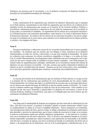 biológicos con procesos que le son propios, y no el producto excluyente de dinámicas basadas en
principios de racionalidad sustentados por ideologías.


Nodo IX
     Como consecuencia de los argumentos que sostienen las hipótesis subyacentes que se manejan
en el Nodo anterior, concentramos en este Nodo los argumentos que nos llevan a la evidencia de los
múltiples niveles de obsolescencia que existen en el contexto de las Ciencias Jurídicas, Políticas y
Económicas, subsistemas heurísticos y abarcativos de casi todas las interacciones de la sociedad, en
la que actúa y se desarrolla el ciudadano. Se argumentan allí los efectos de la concepción mecanicis-
ta, el Reduccionismo y las estructuras dominadoras, como barreras a la visión evolucionaria frente a
la democracia funcional. Se suman a ello los efectos de las estructuras de poder y las nuevas imáge-
nes guía en la dinámica de la convivencia, para culminar con la inadecuación de los líderes políticos
y sociales, y las imágenes de futuro.


Nono X
     Presenta conclusiones y reflexiones acerca de los recorridos desarrollados por el nuevo paradig-
ma científico. Se justifican aquí las razones que nos obligan a tomar conciencia de la dinámica
transformadora, en todos los niveles y direcciones, a la que está sometida la humanidad. Se ponen
en evidencia como amenazas, los efectos correlativos expandidos a lo largo y a lo ancho de Gaia.
Con el vocablo Macrometanoia, nos proponemos dejar codificada esta nueva emergencia con la apa-
rición de una nueva imagen sobre la realidad en la que estamos instalados. Este Nodo propone en-
trelazar todas las argumentaciones utilizadas, clarificando así la consistencia interna del sistema de
hipótesis con que iniciamos el recorrido. Con ello, creemos que queda evidenciada la dinámica de
tránsito en que la sociedad toda está inmersa. Pasamos así de una cosmovisión a otra, trasladándo-
nos a una nueva geometría conductal para visualizar e internalizar una realidad diferente.


Nodo XI
     La secuela proveniente de la transformación que nos informa el Nodo anterior, se recoge en éste,
y se propone dar las explicaciones que justifican las crisis desencadenadas por las causas citadas.
Consecuentemente, las razones dan lugar a la justificación de acciones que se aconsejan para proce-
sar los efectos que emanan del punto de inflexión en que ha entrado nuestra civilización. Se visuali-
zan los evidentes cambios que configura el estado de crisis de las instituciones. Estos cambios se en-
cargarán de dar una nueva fisonomía y operatividad a la dinámica de convivencia, a través de las
Ciencias Políticas, Jurídicas y Económicas, cuyo paso es el obligado para una nueva síntesis que de-
nominamos Ecodinámica Planetaria.


Nodo XII
     Nos llega aquí la oportunidad de despejar las incógnitas que han motivado la elaboración de este
libro: ¿Por qué se ha escrito? ¿A quiénes va dirigido? ¿Quién es nuestro interlocutor válido? Como
su encabezamiento lo indica es el nuevo Ciudadano Planetario. Nueva emergencia en la Biósfera,
cuyo protagonismo dentro de Gaia, quien le cobija, le obliga a abandonar las estrategias tradicionales
para aprender y ejercitar las interacciones, que el nuevo estado de conciencia le exige, en su constan-
te proceso evolucionario regido por infinitas dinámicas autopoiéticas. A este proceso lo visualiza-
mos con el fenómeno de una nueva educación. Ésta le llevará a una dinámica basada en el conoci-
miento responsable sustentado por valores nooéticos como patrimonio de intercambio y de distribu-
ción del nuevo concepto de riqueza, una nueva economía no basada en el principio del ahorro por el
ahorro, y de apropiación de las diferencias, sino en el de la participación y distribución que se cir-
 
