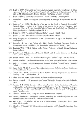 640. Rosch, E. 1987. Wittgenstein and categorization research in cognitive psychology. In Mean-
     ing and the Growth of Understanding: Wiagenstein’s Significance for Developmental Psycho-
     logy, ed. M. Chapman and R. Dixon. Hilisdale, New Yersey: Lawrence Erlbaum.
641. Rosen, Joe (1975). Symmetry Rediscovered. London: Cambridge University Press.
642. Rosenbaum, I. 1989. Readings in Neurocomputing. Cambridge, Massachusetts: The MIT
     Press.
643. Rostovtzeff, M. (1930), ‘The Decline of the Ancient World and its Economic Explanation’,
     Economic History Review II; A History of the Ancient World (Oxford: Claredon Press);
     L’empereur Tibere et le culte impérial (Paris: F.Alcan), and Gesellschaft und Wirtschaft im
     Römischen Kaiserreich (Leipzig: Quelle & Meyer).
644. Roszak, T. (1970) The Making of a Counter Culture London: Faber & Faber
645. Roszak, T. (1973) Where the Wasteland Ends London: Faber & Faber
646. Rudig, Wolfgang, ed. Green politics I:1990. Green Politics. 272pp., 5 line drawings. 1990.
     Edinburgh U.P.
647. Rummelhart, D., and J. Mc Clelland, eds. 1986. Parallel Distributed Processing: Studies on
     the Microstructure of Cognition. 2 vol. Cambridge, Massachusetts: The MIT Press.
648. Runciman, W.G. (1972) A Critique of Max Weber’s Philosophy of Social, Science Cambridge:
     University Press
649. Ruse, Michael (1982), Darwinism Defended: A Guide to the Evolution Controversies (Reading,
     Mass.: Addison-Wesley).
650. Russell, Bertrand (1912). The Problems of Philosophy. London: George Allen and Unwin.
651 Rustow, Alexander. Freedom and Domination. (Princeton: Princeton University Press, 1980.)
652. Sadler, A. L., trans., 1988, The Code of the Samurai. (Rutland, Vt., and Tokyo: Charles E.-
     Tuttle.)
653. Sagan, Carl (1977) The Dragons of Eden: Speculation on the Evolution of Human Intelligence,
     New York: Random Hause.
654. Sandoz, Ellis. 1990, Government of Laws: Political Theory, Religion and the American
     Founding. 3l2pp. Lousiana State U.P.
655. Sardar, Ziauddin. 1985, Islamic Futures. (London: Mansell Publishing)
656. Sargent, Lyman T. 1990, Contemporary Political Ideologies: Comparative Analysis, Reader.
     416pp.
657. Saunders, P. T. (1991). Evolution without natural selection: further implications of the daisy-
     world parable. In Symbiosis, Cooperativity and Coherence. Proc. 3rd Camelford Conference
     on the Implications of the Gala Thesis (P. Bunyard and E. Goldsmith, eds.), Wadebridge Eco-
     logical Press, Cornwall.
658. Scientific American (1971) Energy and Power. San Francisco: Freeman
659. Scitovsky, Tibor (1976), The Joyless Economy: an Inquiry into Human Satisfaction and Con-
     sumer Dissatisfaction (New York: Oxford University Press).
660. Scott, Alan. 1990, Ideology and the new social movements. Controversies in Sociology.
     282pp. 1990., Unwin.
661. Schopf, J. William (1978) “The evolution of the earliest cells”, Scientific American, Sept.
     1978.
 