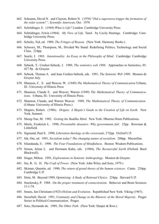 662. Schramn, David N. and Clayton, Robert N. (1978) “Did a supernova trigger the formation of
     the solar system?”, Scientific American, Oct. 1978
663. Schrödinger, E. (1944) What is Life? London: Cambridge University Press
664. Schrödinger, Erwin (1964). My View of Life, Tansl. by Cecily Hastings. Cambridge: Cam-
     bridge University Press.
665. Schultz, Ted, ed. 1989, The Fringes of Reason. (New York: Harmony Books.)
666. Schwarz, M.; Thompson, M., Divided We Stand: Redefining Politics, Technology and Social
     Class. 224pp.
667. Searle, J. 1983. Intentionality: An Essay in the Philosophy of Mind. Cambridge: Cambridge
     University Press.
668. Sebeok, T.; Umiker-Sebeok, J. 1989, The semiotics web 1988. Approaches to Semiotics, 85.
     427 Pp. de Gruyter.
669. Sebeok, Thomas A. and Jean Umiker-Sebeok, eds. 1991, The Semiotic Web 1990. Mouton de
     Gruyter July.
670. Shannon, C. E. and Weaver, W. (1949) The Mathematical Theory of Communication Urbana,
     Ill.: University of Illinois Press
671. Shannon, Claude E. and Weaver, Warren (1949) The Mathematical Theory of Communica-
     tions. Urbana, Ill.: University of Illinois Press.
672. Shannon, Claude, and Warren Weaver. 1949, The Mathematical Theory of Communication.
     (Urbana: University of Illinois Press.)
673. Shapiro, Robert. (1986). Origins: A Skeptic’s Guide to the Creation of Life on Earth. New
     York, Summit.
674. Sheng-Yan, M. 1982. Getting the Buddha Mind. New York: Dharma Drum Publications.
675. Shiels, Frederick L. 1990, Preventable disasters: Why governments fail. 25pp. Rowman &
     Littlefield.
676. Sigmund, Paul E. 1990, Liberation theology at the crossroads, 2’l2pp. Oxford U.P.
677. Sik, Ota, ed. 1991, Socialism today? The changing nature of socialism. 208pp. Macmillan.
678. Silandanda, U. 1990. The Four Foundations of Mindfulness. Boston: Wisdom Publications.
679. Simon, Julian L. and Hermann Kahn, eds. (1984), The Resourceful Earth (Oxford: Basil
     Blackwell).
680. Singer, Milton. 1991, Explorations in Semiotic Anthropology. Mouton de Gruyter.
681. Siu, R. G. H. The Craft of Power. (New York: John Wiley and Sons, 1979.)
682. Skinner, Quentin, ed. 1990, The return of grand theory of the human sciences. Canto. 224pp.
     Cambridge U.P.
683. Slote, M. Beyond 1989, Optimizing: A Study of Rational Choice. 224pp. Harvard U.P.
684. Smolensky, P. 1988. On the proper treatment of connectionism. Behavior and Brain Sciences
     11:1-74.
685. Smuts, Jan Christiann (1923) Holism and Evolution. Republished New York: Viking (1967).
686. Snowball, David. 1991, Continuity and Change in the Rhetoric of the Moral Majority. Prager
     Series in Political Communication. Prager.
687. Soto, Hernando de. 1989, The Other Path. (New York: Harper & Row.)
 