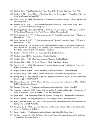 688. Stafford Beer. 1972, The Brain of the Firm. John Wiley & Sons. Reprinted 1986, 1990.
689. Stanley, S. M. 1975, A Theory of Evolution Above the Species Level. Proceeding of the Na-
     tional Academy of Sciences USA 72.
690. Starr, Chester G. 1989, The Influence of Sea Power on Ancient History. (New York: Oxford
     University Press.)
691. Stebbins, G. L. (1973) “Evolution of morphogenetic patterns”, Brookhaven Symp. Biol. 25,
     277-243; quoted in: Gould (1977), p.4O7.
692. Steinberg, Sheldon S; Austern, David T. 1990, Government, Ethics and Managers: Guide to
     Solving Ethical Dilemmas in the Public Sector. 320pp. Quorum Books.
693. Stent, Gunther S. (1972) “Cellular communication”, Scientific American, Sept. 1972, also in:
     Kennedy, ed. (1974).
694. Stent, Gunther S. (1972) “Cellular communication”, Scientific American, Sept. 1972; also in:
     Kennedy, ed. (1974).
695. Stent, Gunther S. (1975) “Explicit and implicit semantic content of the genetic information”,
     Proc. Fourth Int, Conf Unity of the Sciences, “The centrality of science and absolute values”,
     New York; Tarrytown, N.Y.: bit. Cultural Foundation.
696. Stephen L. White. (1991). The Unity of the Self. Bradford Books.
697. Stephen Neale. (1991). Descriptions. Bradford Books.
698. Stephen Stich. (1990). The Fragmentation of Reason. Bradford Books.
699. Sterling, Claire. 1981, The Terror Network. (New York: Harper & Row.)
700. Sternberg, R. J. 1988, The Nature of Creativity, Contemporary Psychological Perspectives.
     454pp. Cambridge, U.P.
701. Stigum, Bernt P. (1990). Toward a Formal Science of Economics. Bradford Books.
702. Strategic Survey, 1988-1 989. (London: International Institute for Strategic Studies, 1989.)
703. Strong, Tracy B. 1990, The idea of political theory: Reflections on the self in political time and
     place. 224pp. Notre Dame U.P.
704. Stumm, Werner, ed. (1977) Global Chemical Cycles and their Alterations y Man. Berlin:
     Dahlem Konferenzen/Abakon.
705. Sumner, Colin. ed. 1990, Censure, politics and criminal justice. 208pp. Open U.P.
706. Sussman, Leonard R. 1990, Power, the Press and the Technology of Freedom: Coming Age of
     Integrated Systems Digital Networks. 550pp. Freedom House.
707. Suter, Keith. 1986, Reshaping the Global Agenda. (Sydney: U.N. Association of Australia.)
708. Suttie, I. (1989). The Origins of Love and Hate, Penguin Books, Harmondsworth.
709. Suzuki, Daisetz Teitaro, 1983, The Essence of Buddhism, Printed and bound in Great Britain by
     Billing Sons Limited, Worcester.
710. Sweetzer, E. E. 1984. Semantic Structure and Semantic Change. Ph.D. dissertation Uni-
     versity of California at Berkeley.
711. Swetz, Frank J. 1987, Capitalism and Arithmetic. (La Salle, 111.: Open Court.)
712. Swidler, Leonard, ed. 1986, Religious Liberty and Human Rights in Nations and in Religions.
     (Philadelphia: Ecumenical Press.)
 