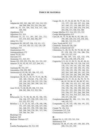 ÍNDICE DE MATERIAS



A                                                  Campo 20, 21, 37, 53, 62, 69, 70, 77, 84, 114,
Adaptación 102, 103, 106, 107, 110, 114, 122,                  131, 137, 139, 143, 157, 161, 164,
            146, 208, 209, 252, 253, 258, 265                  167, 169, 171, 178, 180, 207, 231,
ADN 36, 37, 119, 159, 310, 314, 317, 320,                      233, 235, 237, 249, 276, 279, 292,
            325, 330                                           293, 296, 313, 320, 322, 340
Algedónico 310                                     Campo Mórfico 313, 314, 325, 331, 332
Algoritmo 311, 319                                 Campo Morfogenético 313
Altruismo 31, 33, 111, 201, 207, 211, 212,         Caos 28, 30, 75, 78, 86, 90, 91, 92, 106, 115,
            213, 218, 223, 268, 296, 297                       195, 205, 228, 232, 233, 234, 236,
Allele 311, 314                                                240, 261, 312, 313, 322
Anagénesis 99, 105,107, 108, 110, 111, 112,        Caos, Teoría del 92, 313
            114, 118, 120, 121, 122, 124, 126      Catástrofe, Teoría de 326, 326
Analógico 311                                      Cerebro, evolución del 122
Anastomósico 311                                   Cibernética 11, 28, 34, 38, 39, 79, 80, 83, 84,
Antroposemiosis 172                                            97, 129, 150, 155, 156, 206, 256,
Aristo 70, 82, 315                                             259, 313, 327, 333
Atavismo 311                                       Coevolución 106, 107, 114, 122, 123, 178,
Atomismo 311, 323, 331                                         187, 222, 258, 259, 274, 314
Átomo 191, 252, 253, 274, 281, 311, 331, 335       Cognición 2, 9, 10, 12, 20, 21, 36, 42, 49, 61,
Atractor 75, 91, 92, 95, 157, 227, 264, 311,                   73, 84, 99, 106, 115, 129, 134, 135,
            313                                                136, 137, 139, 141, 142, 143, 144,
Autómata 80, 152, 157                                          145, 146, 147, 148, 150, 151, 152,
Automática 150, 259, 292                                       153, 154, 155, 158, 159, 160, 161,
Autonomía 63, 83, 99, 101, 106, 112, 122,                      162, 163, 169, 180, 181, 182, 216,
            123, 124, 249, 267                                 233, 234, 238, 242, 294, 295, 296,
Autopoiesis 28, 30, 31, 38, 73, 75, 81, 86, 90,                320, 323, 324, 329, 330, 333, 336
            105, 109, 139,142, 174, 178, 191,      Complejidad 9, 21, 37, 39, 41, 56, 72, 73, 75,
            192, 194, 195, 218, 232, 233, 236,                 80, 81, 83, 86, 87, 88, 89, 97, 101,
            254, 259, 262, 265, 299, 326, 327,                 107, 109, 110, 115, 121, 142, 145,
            332, 338, 343                                      151, 156, 158, 174, 186, 191, 193,
Azar 35, 62, 73, 80, 88, 89, 106, 113, 114,                    194, 195, 196, 198, 199, 200, 215,
            208, 282, 296, 312, 325, 326                       216, 221, 222, 228, 230, 232, 234,
                                                               235, 236, 237, 252, 266, 290, 299,
B                                                              300, 313, 318, 319, 327, 328, 333,
Bifurcación 32, 75, 80, 86, 88, 92, 106,    192,               334, 337, 338, 343
           194, 196, 227, 228, 225, 230,    312,   Complementariedad 99, 106, 113, 114, 125,
           313, 322, 327, 332                                  140, 143, 312
Biósfera 1, 2, 17, 23, 41, 107, 170, 188,   190,   Computador 12, 39, 152, 158, 164, 191, 232,
           191, 197, 222, 223, 236, 237,    238,               234, 243, 330
           241, 248, 251, 258, 259, 260,    264,   Creado 74, 126, 314
           265, 268, 269, 270, 281, 327,    338,   Cristianismo 212, 214
           339, 340, 341, 343                      Cromosomas 314, 317
Bootstrap 110
Budismo 102                                        D
Budismo Tibetano 127                               Digital 10, 11, 152, 153, 311, 314
                                                   Dominancia 314
C                                                  Dualismo 38, 66, 67, 68, 147, 150, 203, 278,
Cambio Paradigmático 38, 312, 328                              280, 314, 321, 324
 