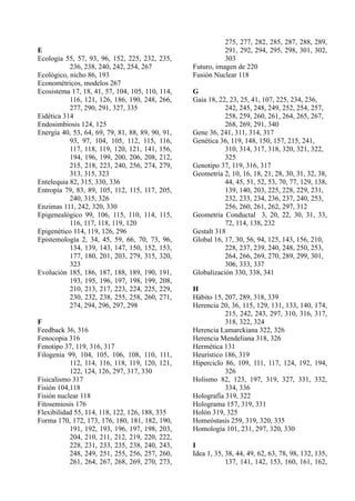275, 277, 282, 285, 287, 288, 289,
E                                                            291, 292, 294, 295, 298, 301, 302,
Ecología 55, 57, 93, 96, 152, 225, 232, 235,                 303
           236, 238, 240, 242, 254, 267           Futuro, imagen de 220
Ecológico, nicho 86, 193                          Fusión Nuclear 118
Econométricos, modelos 267
Ecosistema 17, 18, 41, 57, 104, 105, 110, 114,    G
           116, 121, 126, 186, 190, 248, 266,     Gaia 18, 22, 23, 25, 41, 107, 225, 234, 236,
           277, 290, 291, 327, 335                           242, 245, 248, 249, 252, 254, 257,
Eidética 314                                                 258, 259, 260, 261, 264, 265, 267,
Endosimbiosis 124, 125                                       268, 269, 291, 340
Energía 40, 53, 64, 69, 79, 81, 88, 89, 90, 91,   Gene 36, 241, 311, 314, 317
           93, 97, 104, 105, 112, 115, 116,       Genética 36, 119, 148, 150, 157, 215, 241,
           117, 118, 119, 120, 121, 141, 156,                310, 314, 317, 318, 320, 321, 322,
           194, 196, 199, 200, 206, 208, 212,                325
           215, 218, 223, 240, 256, 274, 279,     Genotipo 37, 119, 316, 317
           313, 315, 323                          Geometría 2, 10, 16, 18, 21, 28, 30, 31, 32, 38,
Entelequia 82, 315, 330, 336                                 44, 45, 51, 52, 53, 70, 77, 129, 138,
Entropía 79, 83, 89, 105, 112, 115, 117, 205,                139, 140, 203, 225, 228, 229, 231,
           240, 315, 326                                     232, 233, 234, 236, 237, 240, 253,
Enzimas 111, 242, 320, 330                                   256, 260, 261, 262, 297, 312
Epigenealógico 99, 106, 115, 110, 114, 115,       Geometría Conductal 3, 20, 22, 30, 31, 33,
           116, 117, 118, 119, 120                           72, 114, 138, 232
Epigenético 114, 119, 126, 296                    Gestalt 318
Epistemología 2, 34, 45, 59, 66, 70, 73, 96,      Global 16, 17, 30, 56, 94, 125, 143, 156, 210,
           134, 139, 143, 147, 150, 152, 153,                228, 237, 239, 240, 248, 250, 253,
           177, 180, 201, 203, 279, 315, 320,                264, 266, 269, 270, 289, 299, 301,
           323                                               306, 333, 337
Evolución 185, 186, 187, 188, 189, 190, 191,      Globalización 330, 338, 341
           193, 195, 196, 197, 198, 199, 208,
           210, 213, 217, 223, 224, 225, 229,     H
           230, 232, 238, 255, 258, 260, 271,     Hábito 15, 207, 289, 318, 339
           274, 294, 296, 297, 298                Herencia 20, 36, 115, 129, 131, 133, 140, 174,
                                                             215, 242, 243, 297, 310, 316, 317,
F                                                            318, 322, 324
Feedback 36, 316                                  Herencia Lamarckiana 322, 326
Fenocopia 316                                     Herencia Mendeliana 318, 326
Fenotipo 37, 119, 316, 317                        Hermética 131
Filogenia 99, 104, 105, 106, 108, 110, 111,       Heurístico 186, 319
           112, 114, 116, 118, 119, 120, 121,     Hiperciclo 86, 109, 111, 117, 124, 192, 194,
           122, 124, 126, 297, 317, 330                      326
Fisicalismo 317                                   Holismo 82, 123, 197, 319, 327, 331, 332,
Fisión 104,118                                               334, 336
Fisión nuclear 118                                Holografía 319, 322
Fitosemiosis 176                                  Holograma 157, 319, 331
Flexibilidad 55, 114, 118, 122, 126, 188, 335     Holón 319, 325
Forma 170, 172, 173, 176, 180, 181, 182, 190,     Homeóstasis 259, 319, 320, 335
           191, 192, 193, 196, 197, 198, 203,     Homología 101, 231, 297, 320, 330
           204, 210, 211, 212, 219, 220, 222,
           228, 231, 233, 235, 238, 240, 243,     I
           248, 249, 251, 255, 256, 257, 260,     Idea 1, 35, 38, 44, 49, 62, 63, 78, 98, 132, 135,
           261, 264, 267, 268, 269, 270, 273,                 137, 141, 142, 153, 160, 161, 162,
 