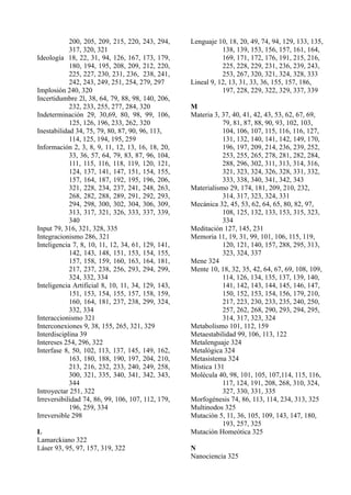 200, 205, 209, 215, 220, 243, 294,     Lenguaje 10, 18, 20, 49, 74, 94, 129, 133, 135,
            317, 320, 321                                     138, 139, 153, 156, 157, 161, 164,
Ideología 18, 22, 31, 94, 126, 167, 173, 179,                 169, 171, 172, 176, 191, 215, 216,
            180, 194, 195, 208, 209, 212, 220,                225, 228, 229, 231, 236, 239, 243,
            225, 227, 230, 231, 236, 238, 241,                253, 267, 320, 321, 324, 328, 333
            242, 243, 249, 251, 254, 279, 297      Lineal 9, 12, 13, 31, 33, 36, 155, 157, 186,
Implosión 240, 320                                            197, 228, 229, 322, 329, 337, 339
Incertidumbre 2l, 38, 64, 79, 88, 98, 140, 206,
            232, 233, 255, 277, 284, 320           M
Indeterminación 29, 30,69, 80, 98, 99, 106,        Materia 3, 37, 40, 41, 42, 43, 53, 62, 67, 69,
            125, 126, 196, 233, 262, 320                      79, 81, 87, 88, 90, 93, 102, 103,
Inestabilidad 34, 75, 79, 80, 87, 90, 96, 113,                104, 106, 107, 115, 116, 116, 127,
            114, 125, 194, 195, 259                           131, 132, 140, 141, 142, 149, 170,
Información 2, 3, 8, 9, 11, 12, 13, 16, 18, 20,               196, 197, 209, 214, 236, 239, 252,
            33, 36, 57, 64, 79, 83, 87, 96, 104,              253, 255, 265, 278, 281, 282, 284,
            111, 115, 116, 118, 119, 120, 121,                288, 296, 302, 311, 313, 314, 316,
            124, 137, 141, 147, 151, 154, 155,                321, 323, 324, 326, 328, 331, 332,
            157, 164, 187, 192, 195, 196, 206,                333, 338, 340, 341, 342, 343
            321, 228, 234, 237, 241, 248, 263,     Materialismo 29, 174, 181, 209, 210, 232,
            268, 282, 288, 289, 291, 292, 293,                314, 317, 323, 324, 331
            294, 298, 300, 302, 304, 306, 309,     Mecánica 32, 45, 53, 62, 64, 65, 80, 82, 97,
            313, 317, 321, 326, 333, 337, 339,                108, 125, 132, 133, 153, 315, 323,
            340                                               334
Input 79, 316, 321, 328, 335                       Meditación 127, 145, 231
Integracionismo 286, 321                           Memoria 11, 19, 31, 99, 101, 106, 115, 119,
Inteligencia 7, 8, 10, 11, 12, 34, 61, 129, 141,              120, 121, 140, 157, 288, 295, 313,
            142, 143, 148, 151, 153, 154, 155,                323, 324, 337
            157, 158, 159, 160, 163, 164, 181,     Mene 324
            217, 237, 238, 256, 293, 294, 299,     Mente 10, 18, 32, 35, 42, 64, 67, 69, 108, 109,
            324, 332, 334                                     114, 126, 134, 135, 137, 139, 140,
Inteligencia Artificial 8, 10, 11, 34, 129, 143,              141, 142, 143, 144, 145, 146, 147,
            151, 153, 154, 155, 157, 158, 159,                150, 152, 153, 154, 156, 179, 210,
            160, 164, 181, 237, 238, 299, 324,                217, 223, 230, 233, 235, 240, 250,
            332, 334                                          257, 262, 268, 290, 293, 294, 295,
Interaccionismo 321                                           314, 317, 323, 324
Interconexiones 9, 38, 155, 265, 321, 329          Metabolismo 101, 112, 159
Interdisciplina 39                                 Metaestabilidad 99, 106, 113, 122
Intereses 254, 296, 322                            Metalenguaje 324
Interfase 8, 50, 102, 113, 137, 145, 149, 162,     Metalógica 324
            163, 180, 188, 190, 197, 204, 210,     Metasistema 324
            213, 216, 232, 233, 240, 249, 258,     Mística 131
            300, 321, 335, 340, 341, 342, 343,     Molécula 40, 98, 101, 105, 107,114, 115, 116,
            344                                               117, 124, 191, 208, 268, 310, 324,
Introyectar 251, 322                                          327, 330, 331, 335
Irreversibilidad 74, 86, 99, 106, 107, 112, 179,   Morfogénesis 74, 86, 113, 114, 234, 313, 325
            196, 259, 334                          Multinodos 325
Irreversible 298                                   Mutación 5, 11, 36, 105, 109, 143, 147, 180,
                                                              193, 257, 325
L                                                  Mutación Homeótica 325
Lamarckiano 322
Láser 93, 95, 97, 157, 319, 322                    N
                                                   Nanociencia 325
 