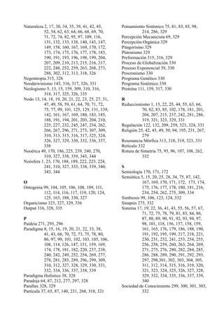 Naturaleza 2, 17, 30, 34, 35, 39, 41, 42, 45,      Pensamiento Sistémico 75, 81, 83, 85, 98,
           52, 54, 62, 63, 64, 66, 68, 69, 70,                214, 286, 329
           71, 72, 74, 82, 95, 97, 109, 116,       Percepción Mecanicista 69, 329
           131, 132, 133, 138, 140, 143, 147,      Percepción Orgánica 329
           149, 158, 160, 167, 169, 170, 172,      Pitagorismo 329
           173, 174, 175, 176, 177, 178, 183,      Platonismo 329
           190, 191, 193, 196, 198, 199, 204,      Preformación 315, 316, 329
           207, 209, 210, 213, 215, 216, 217,      Proceso de Globalización 330
           222, 248, 252, 259, 263, 268, 273,      Proceso Exponencial 39, 330
           288, 302, 312, 313, 318, 326            Procronismo 330
Negentropía 315, 326                               Programa Genético 330
Neodarwinismo 143, 316, 317, 326, 331              Programa Sistémico 330
Neologismo 5, 13, 15, 159, 309, 310, 316,          Proteína 111, 159, 317, 330
           318, 317, 325, 326, 335
Nodo 13, 14, 18, 19, 20, 21, 22, 23, 25, 27, 31,   R
           47, 49, 58, 59, 61, 64, 70, 71, 72,     Reduccionismo 1, 15, 22, 25, 44, 55, 63, 66,
           75, 77, 99, 101, 125, 129, 131, 139,               70, 82, 83, 85, 102, 178, 181, 201,
           142, 161, 167, 169, 180, 183, 185,                 204, 207, 215, 237, 242, 281, 286,
           188, 191, 194, 201, 203, 204, 210,                 319, 321, 323, 329, 331
           225, 227, 232, 245, 247, 254, 262,      Regulación 122, 132, 209, 259, 323, 324, 331
           266, 267, 296, 271, 273, 307, 309,      Religión 25, 42, 45, 49, 50, 94, 195, 231, 267,
           310, 313, 315, 316, 317, 325, 324,                 279
           326, 327, 329, 330, 332, 336, 337,      Resonancia Mórfica 313, 318, 319, 323, 331
           338                                     Retículo 332
Nooética 49, 170, 186, 225, 239, 240, 270,         Rotura de Simetría 75, 95, 96, 107, 108, 262,
           310, 327, 338, 339, 343, 344                       332
Noósfera 1, 23, 170, 188, 189, 222, 223, 224,
           241, 310, 327, 333, 338, 339, 340,      S
           343, 344                                Semiología 170, 171, 172
                                                   Semiótica 5, 15, 20, 25, 28, 34, 75, 87, 142,
O                                                             167, 169, 170, 171, 172, 173, 174,
Ontogenia 99, 104, 105, 106, 108, 109, 111,                   175, 176, 177, 178, 180, 181, 216,
          112, 114, 116, 117, 119, 120, 124,                  234, 254, 262, 275, 309, 334
          125, 163, 188, 330, 327                  Simbiosis 99, 106, 123, 124, 332
Organicismo 323, 327, 329, 336                     Sinapsis 275, 332
Output 316, 328, 335                               Sistema 17, 19, 22, 36, 41, 43, 55, 56, 57, 67,
                                                              71, 72, 75, 78, 79, 81, 83, 84, 86,
P                                                             87, 88, 89, 90, 91, 92, 93, 94, 97,
Paideia 271, 293, 296                                         98, 101, 118, 156, 157, 158, 159,
Paradigma 8, 15, 16, 19, 20, 21, 22, 33, 38,                  161, 165, 176, 179, 186, 188, 190,
           41, 43, 66, 70, 72, 73, 75, 78, 80,                191, 192, 195, 199, 217, 218, 221,
           86, 97, 99, 101, 102, 103, 105, 106,               230, 231, 232, 241, 253, 254, 255,
           108, 114, 126, 147, 151, 159, 169,                 256, 258, 259, 260, 263, 264, 269,
           174, 178, 181, 182, 220, 237, 238,                 271, 275, 276, 280, 282, 284, 285,
           240, 242, 249, 252, 254, 269, 277,                 286, 288, 289, 290, 291, 292, 293,
           278, 281, 285, 289, 296, 299, 309,                 297, 298,301, 302, 303, 304, 305,
           310, 312, 327, 328, 329, 330, 331,                 311, 312, 314, 315, 316, 319, 320,
           332, 334, 336, 337, 338, 339                       321, 323, 324, 325, 326, 327, 328,
Paradigma Holístico 38, 328                                   329, 332, 334, 335, 336, 337, 339,
Paradoja 64, 87, 212, 277, 297, 328                           340
Parallax 328, 329                                  Sociedad de Conocimiento 299, 300, 301, 303,
Partícula 37, 65, 87, 140, 231, 268, 318, 321                 332
 