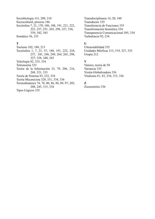 Sociobiología 111, 209, 210                       Transdisciplinaria 14, 20, 180
Sociocultural, proceso 186                        Transductor 335
Sociósfera 7, 21, 170, 186, 188, 191, 221, 222,   Transferencia de Funciones 335
           223, 237, 251, 265, 298, 327, 338,     Transformación Semiótica 334
           339, 342, 343                          Transparencia Comunicacional 305, 334
Somático 36, 333                                  Turbulencia 92, 234

T                                                 U
Taoísmo 102, 188, 213                             Ultraestabilidad 335
Tecnósfera 1, 7, 21, 57, 188, 191, 222, 224,      Unidades Mórficas 313, 319, 327, 335
           237, 241, 248, 249, 264, 265, 298,     Utopía 212
           327, 338, 340, 343
Teleología 82, 333, 334                           V
Teleonomía 333                                    Valores, teoría de 58
Teoría de la Información 33, 79, 206, 216,        Variancia 335
           268, 321, 333                          Visión Globalizadora 336
Teoría de Sistema 83, 232, 334                    Vitalismo 81, 83, 210, 315, 336
Teoría Mecanicista 328, 331, 334, 336
Termodinámica 74, 78, 80, 86, 88, 89, 97, 205,    Z
           208, 243, 315, 334                     Zoosemiósis 336
Tipos Lógicos 335
 