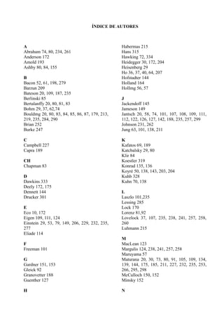 ÍNDICE DE AUTORES



A                                               Habermas 215
Abraham 74, 80, 234, 261                        Hans 315
Anderson 172                                    Hawking 72, 334
Amold 193                                       Heidegger 30, 172, 204
Ashby 80, 84, 155                               Heisenberg 29
                                                Ho 36, 37, 40, 64, 207
B                                               Hofstadter 144
Bacon 52, 61, 198, 279                          Holland 164
Barzun 209                                      HolImg 56, 57
Bateson 20, 109, 187, 235
Berlinski 85                                    J
Bertalanffy 20, 80, 81, 83                      Jackendoff 145
Bohm 29, 37, 62,74                              Jameson 149
Bouldmg 20, 80, 83, 84, 85, 86, 87, 179, 213,   Jantsch 20, 58, 74, 101, 107, 108, 109, 111,
219, 235, 284, 290                              112, 122, 126, 127, 142, 188, 235, 257, 299
Brian 252                                       Johnson 231, 262
Burke 247                                       Jung 63, 101, 138, 211

C                                               K
Campbell 227                                    Kafatos 69, 189
Capra 189                                       Katcbalsky 29, 80
                                                Klir 84
CH                                              Koestler 319
Chapman 83                                      Konrad 135, 136
                                                Koyré 50, 138, 143, 203, 204
D                                               Kuhb 328
Dawkins 333                                     Kuhn 70, 138
Deely 172, 175
Dennett 144                                     L
Drucker 301                                     Laszlo 101,235
                                                Lessing 285
E                                               Lock 170
Eco 10, 172                                     Lorenz 81,92
Eigen 109, 111, 124                             Lovelock 37, 107, 235, 238, 241, 257, 258,
Einstein 29, 53, 79, 149, 206, 229, 232, 235,   260
277                                             Luhmann 215
Eliade 114
                                                M
F                                               MacLean 123
Freeman 101                                     Margulis 124, 238, 241, 257, 258
                                                Maruyama 57
G                                               Maturana 20, 30, 73, 80, 91, 105, 109, 134,
Gardner 151, 153                                139, 144, 175, 185, 211, 227, 232, 235, 253,
Gleick 92                                       266, 295, 298
Granovetter 188                                 McCulloch 150, 152
Guenther 127                                    Minsky 152

H                                               N
 