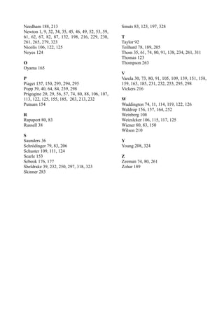 Needham 188, 213                                   Smuts 83, 123, 197, 328
Newton 1, 9, 32, 34, 35, 45, 46, 49, 52, 53, 59,
61, 62, 67, 82, 87, 132, 198, 216, 229, 230,       T
261, 265, 279, 323                                 Taylor 92
Nicolis 106, 122, 125                              Teilhard 78, 189, 205
Noyes 124                                          Thom 35, 61, 74, 80, 91, 138, 234, 261, 311
                                                   Thomas 123
O                                                  Thompson 263
Oyama 165
                                                   V
P                                                  Varela 30, 73, 80, 91, 105, 109, 139, 151, 158,
Piaget 137, 150, 293, 294, 295                     159, 163, 185, 231, 232, 253, 295, 298
Popp 39, 40, 64, 84, 239, 298                      Vickers 216
Prigogine 20, 29, 56, 57, 74, 80, 88, 106, 107,
113, 122, 125, 155, 185, 203, 213, 232             W
Putnam 154                                         Waddington 74, 11, 114, 119, 122, 126
                                                   Waldrop 156, 157, 164, 252
R                                                  Weinberg 108
Rapaport 80, 83                                    Weizslcker 106, 115, 117, 125
Russell 38                                         Wiener 80, 83, 150
                                                   Wilson 210
S
Saunders 36                                        Y
Schródinger 79, 83, 206                            Young 208, 324
Schuster 109, 111, 124
Searle 153                                         Z
Sebeok 176, 177                                    Zeeman 74, 80, 261
Sheldrake 39, 232, 250, 297, 318, 323              Zohar 189
Skinner 283
 