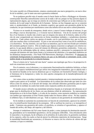 Así como sucedió en el Renacimiento, estamos construyendo una nueva perspectiva, un nuevo dise-
ño de la realidad, y por lo tanto una nueva geometría conductal.
     Ya no podemos percibir más el mundo como lo hacía Sartre en Paris o Heidegger en Alemania,
construyendo filosofías autosuficientes acerca de la nada o del ser, porque no hay persona alguna ni
representación alguna, que no tenga un entorno de conexiones que influyan en su más intrínseca na-
turaleza, de la cual surge la dimensión de lo humano. Incluso, no hay lenguajes que no se conecten
entre sí, produciéndose en el fondo, un dominio cognitivo que genera una geometría global de las
conductas, las que terminan por manifestarse como una infinita red en una nueva cultura planetaria.
     Vivimos en un mundo de emergentes, donde micro y macro Cosmos trabajan al unísono, lo que
nos obliga a nuevas descripciones, y a vivenciar nuevas dinámicas. Una de las razones del porqué
hoy el ser humano es mucho más creativo que en ninguna otra época de la historia, radica en el he-
cho de estar compartiendo por interacción en forma simultánea múltiples y variadísimos dominios
cognitivos. Cada cultura vuelca sus aportes al mundo, con lo cual percibimos hoy, que no hay una
sola sino muchas elites civilizacionales. El jazz es tan universal hoy como el uso de los antibióticos,
o la electrónica. No hay dominio, sea cual fuere su naturaleza, que no esté movilizado por estímulos
del constante quehacer creativo. Ello no implica que algunas creaciones se apliquen con criterios ne-
gativos, lo que puede deberse a causa del manejo de diferentes geometrías conductales. Como con-
secuencia de las enfrentadas tablas de valores, podemos percibir y presenciar la contraposición del
concepto del dominio del más fuerte frente a la existencia del altruismo y la capacidad simbiótica en
las dinámicas interpersonales. (Ver Nodo VIII Darwinismo, Ideología y Altruismo). El altruismo ha
constituido biológicamente la sustancia básica con que se ha fabricado el entramado social, como
ámbito donde se ha producido la evolución humana.
    Para el criterio de la “teoría del más fuerte” usamos una topología que lleva a la perspectiva li-
neal con ecuaciones newtonianas.
     Por el contrario, con el altruismo y su consecuente funcionalización simbiótica holística, se hace
presente un espacio multidimensional que utiliza otra imaginación matemática, que se adecúa más a
las narrativas basadas en las nuevas dinámicas que se visualizan con Geometría Fractal, Caología, o
el fenómeno de la Autopoiesis y todos los otros aportes emergentes de la transdisciplinización del
conocimiento.
     Así vemos cómo se produce instintivamente e inintencionalmente una nueva interiorización des-
criptiva para operar en la realidad. Los historiadores de la cultura han observado que tanto los cien-
tíficos como los artistas, en el devenir del tiempo, han utilizado diferentes geometrías para la repre-
sentación de la realidad, las cuales han tenido como respuesta cambios de cosmovisión.
     El mundo arcaico utilizaba una mentalidad aritmética basada en el principio del altruismo en el
grupo para la distribución de los frutos con una dinámica tribal de subsistencia. Su representación
mitopoiética es el de la Gran Madre, y el culto de los muertos, como memoria simbólica se cristaliza
con tumbas que representan el Gran Vientre donde todos los huesos deben volver. No hay espacios
ni alfabetos fijos, ni individualismo con ego. Todo se expresa en una geometría de simultaneidades.
    En la medida en aumentan las acumulaciones en función de sometimiento, aparecen las aritméti-
cas y la estratificación linealizada de las jerarquías. Allí se unifican las reservas y se monopoliza el
poder. Comienza una geometría del centro a la periferia, se cristaliza el egocentrismo, y aparece el
mundo del arriba y del abajo, del superior y del inferior.
     Irrumpe el simbolismo del Sol como fuente de poder y como jerarquía de dominación masculi-
na, generándose así la mentalidad egocéntrica y de las jerarquías inflexibles. Esta articulación entre
lo masculino y la jerarquía, ha de reflejarse en la aritmética de la plusvalía y la geometría euclidiana
de los espacios, sobre los cuales se han de ejercer los diferentes repertorios de dominaciones. Surge
la mentalidad linealizada por secuencias y el discurso se mueve con los criterios de valores del que
contiene y el que es contenido.
 