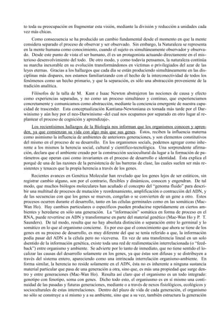 to toda su preocupación en fragmentar esta visión, mediante la división y reducción a unidades cada
vez más chicas.
     Como consecuencia se ha producido un cambio fundamental desde el momento en que la mente
considera separado el proceso de observar y ser observado. Sin embargo, la Naturaleza se representa
en la mente humana como conocimiento, cuando el sujeto es simultáneamente observador y observa-
do. Desde este punto de vista el ser humano, él es un protagonista actuando directamente en el mis-
terioso desenvolvimiento del todo. De otro modo, y como todavía pensamos, la naturaleza continúa
su marcha inexorable en su evolución transformándonos en victimas o privilegiados del azar de las
leyes eternas. Gracias a los hallazgos que cada día se están produciendo simultáneamente en las dis-
ciplinas más dispares, nos estamos familiarizando con el hecho de la interconectividad de todos los
fenómenos como un hecho primario, y que la separación, es sólo una abstracción proveniente de la
tradición analítica.
    Filósofos de la talla de M. Kant e Isaac Newton abstrajeron las nociones de causa y efecto
como experiencias separadas, y no como un proceso simultáneo y continuo, que experienciamos
concretamente y comunicamos como abstracción, mediante la conciencia emergente de nuestra capa-
cidad de trascender. Esta conceptualización Kantiana-Newtoniana es tomada más tarde por el Dar-
winismo y aún hoy por el neo-Darwinismo -del cual nos ocupamos por separado en otro lugar al re-
plantear el proceso de cognición y aprendizaje-.
     Los recientísimos hallazgos de la Biología nos informan que los organismos conocen y apren-
den, ya que comienzan su vida con algo más que sus genes. Éstos, reciben la influencia materna
como asimismo la influencia de ambientes de anteriores generaciones, y son elementos constitutivos
del mismo en el proceso de su desarrollo. En los organismos socials, podemos agregar como inhe-
rente a los mismos la herencia social, cultural y científico-tecnológica. Una sorprendente afirma-
ción, declara que el ambiente creado por la construcción sociocultural da lugar a la formación de pa-
rámetros que operan casi como invariantes en el proceso de desarrollo e identidad. Ésta explica el
porqué de una de las razones de la persistencia de las barreras de clase, las cuales suelen ser más re-
sistentes y tenaces que la propia herencia a través de los genes.
     Recientes avances en Genética Molecular han revelado que los genes lejos de ser estáticos, sin
registrar cambio alguno, son por el contrario, flexibles y dinámicos, conocen y engendran. De tal
modo, que muchos biólogos moleculares han acuñado el concepto del “genoma fluido” para descri-
bir una multitud de procesos de mutación y reordenamiento, amplificación o contracción del ADN, y
de las secuencias con que los genes se mueven, congelan o se convierten de un gene a otro. Estos
procesos ocurren durante el desarrollo, tanto en las células germinales como en las somáticas (Mac-
Wan Ho). Hay cambios particulares o específicos pueden producirse repetidamente en ciertos am-
bientes y heredarse en sólo una generación. La “información” somática en forma de proceso en el
RNA, puede revertirse en ADN y transformarse en parte del material genético (Mae-Wan Ho y P. T.
Saunders). De tal modo, resulta que no hay absoluta distinción o separación entre lo germinal y lo
somático en lo que al organismo concierne. Es por eso que el conocimiento que ahora se tiene de los
genes en su proceso de desarrollo, es muy diferente del que se tenía referido a que, la información
podía pasar del ADN a la célula pero no viceversa. En vez de una transferencia lineal en un solo
dsentido de la información genética, existe toda una red de realimentación interrelacionada (o “feed-
back”) entre organismo y ambiente. Se advierte por lo tanto de inmediato, que no tiene sentido el lo-
calizar las causas del desarrollo solamente en los genes, ya que éstas son difusas y se distribuyen a
través del sistema entero, apareciendo como una intrincada interrelación organismo-ambiente. En
forma similar, la herencia no reside solamente en el ADN, ésta no es inherente a ninguna sustancia
material particular que pasa de una generación a otra, sino que, es más una propiedad que surge den-
tro y entre generaciones (Mac-Wan Ho). Resulta así claro que el organismo es un todo integrado:
genotipo con fenotipo, soma con genes. Dicho todo esto, el organiusmo es en sí mismo una conti-
nuidad de las pasadas y futuras generaciones, mediante o a través de nexos fisiológicos, ecológicos y
socioculturales de estas interrelaciones. Dentro del plazo de vida de cada generación, el organismo
no sólo se construye a sí mismo y a su ambiente, sino que a su vez, también estructura la generación
 