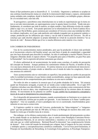 futura al fijar parámetros para su desarrollo (J. E. Lovelock). Organismo y ambiente se acoplan en
una continua transformación mutua en virtud de la interconectividad tiempo y espacio, entretejiendo
juntas unidades más complejas, desde la familia hacia la comunidad y sus múltiples grupos, abarcan-
do a la sociedad total y aún más allá.
     Si perseguirnos y percibimos estas interrelaciones no se tarda en experimenciar que la tierra en-
tera es un todo interconectado, un superorganismo como lo apunta James Lovelock. Yendo más pro-
fundamente, al considerar que toda la materia, en algún sentido y bajo diferentes niveles de comple-
jidad es algo vivo, no inerte. Esto puede apreciarse en la reformulación de la Teoría Cuántica lleva-
da a cabo por David Bohm, quien comienza por considerar al Universo como una totalidad de infini-
tos órdenes implicados, en el que cada partícula está rodeada (cargada) por un potencial cuántico o
campo, producido por las influencias que vienen y van de toda la materia del Universo. De allí se
concluye que cada electrón adquiere su propia identidad en virtud de su posición distintiva “en su
historia de vida”. Remarca Bohm que él no ve mucha diferencia entre materia viva e inerte.


LOS CAMBIOS DE PARADIGMAS
    Uno de los acontecimientos menos ponderados, pero que ha producido el electo más profundo
en el inconsciente colectivo del hombre actual -sea cual fuere el grado de complejidad y capacidad
que éste haya alcanzado para describir la realidad-, ha sido el contemplar a nuestro Planeta Tierra en
imágenes obtenidas desde el espacio abierto: “Un pequeño paso para el Hombre; un gran Paso para
la Humanidad”, fue la expresión del primer astronauta que alunizó.
    El efecto subliminal de tal acontecimiento, ha tenido como correlato, el cambio de percepción
del concepto de frontera. Aunque perduren los sentimientos tribales de Nación, el hombre de hoy,
vive una nueva dimensión de la convivencia. Al sentirse inmerso en un sentimiento de interconexio-
nes multidireccionales, el propio miedo se identifica con el miedo de todos los congéneres, frente a
una amenaza de catástrofe.
     Estos acontecimientos aún no valorizados en superficie, han producido un cambio de percepción
sobre la realidad newtoniana a la que hemos estado acostumbrados, aunque no haya aparecido toda-
vía el repertorio de los comportamientos para instalarse en esta nueva realidad.
     Por miles de años se mantuvo la creencia que el sol giraba alrededor de la tierra. Tal creencia
quedó tan firmemente arraigada, al punto de ser tenida como verdad indiscutible. En el siglo XVI
Copérnico introduce una idea diferente. Pero este cambio no se produce como consecuencia del des-
cubrimiento de nuevos datos, sino simplemente por interpretación de los mismos datos de manera
distinta. El movimiento de los planetas no cambió: lo que cambió fue la perspectiva conceptual a
través de la cual se interpretaron los conocimientos.
     En el desarrollo del pensamiento humano, cuando ocasionalmente un fenómeno no se ajusta con
el orden establecido, termina por no poder ser ignorado. A este fenómeno se le llama “cambio para-
digmático”. Una vez aceptado, el nuevo paradigma rara vez es cuestionado, transformándose gene-
ralmente en una nueva cosmovisión.
    Si Copérnico cambió la visión del Universo, produciendo las “ideas-imágenes” o “imágenes-
guías” que han perdurado por más de 300 años, la Física y la Biología de nuestros días están cam-
biando la visión que el hombre tiene de sí mismo.
     Sin embargo, en los últimos cuatrocientos años el modo predominante del pensamiento occiden-
tal ha estado basado en un dualismo filosófico, que se conoce como Paradigma Cartesiano-Newto-
niano-Hegeliano-Marxista, de un universo materialista y mecánico en el cual la conciencia no ha
sido más que un volátil epifenómeno. Bertrand Russell la denominó “una conglomeración fortuita
de átomos”. Esta visión del mundo ha terminado por colapsar, bajo el impacto de los muy recientes
y múltiples aportes y conceptualizaciones científicas combinadas. Con la Física post-Einsteniana, el
Principio de Incertidumbre de Heisenberg, la Cosmología Extra-galáctica, la Psicología Transperso-
 