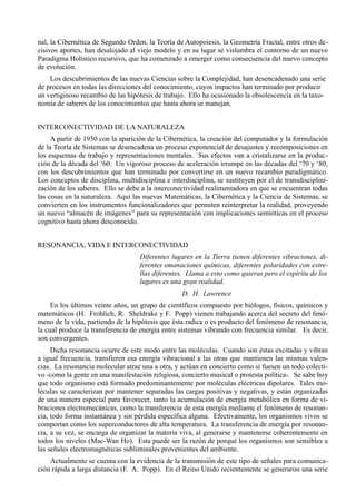 nal, la Cibernética de Segundo Orden, la Teoría de Autopoiesis, la Geometría Fractal, entre otros de-
cisivos aportes, han desalojado al viejo modelo y en su lugar se vislumbra el contorno de un nuevo
Paradigma Holístico recursivo, que ha comenzado a emerger como consecuencia del nuevo concepto
de evolución.
    Los descubrimientos de las nuevas Ciencias sobre la Complejidad, han desencadenado una serie
de procesos en todas las direcciones del conocimiento, cuyos impactos han terminado por producir
un vertiginoso recambio de las hipótesis de trabajo. Ello ha ocasionado la obsolescencia en la taxo-
nomía de saberes de los conocimientos que hasta ahora se manejan.


INTERCONECTIVIDAD DE LA NATURALEZA
     A partir de 1950 con la aparición de la Cibernética, la creación del computador y la formulación
de la Teoría de Sistemas se desencadena un proceso exponencial de desajustes y recomposiciones en
los esquemas de trabajo y representaciones mentales. Sus efectos van a cristalizarse en la produc-
ción de la década del ‘60. Un vigoroso proceso de aceleración irrumpe en las décadas del ‘70 y ‘80,
con los descubrimientos que han terminado por convertirse en un nuevo recambio paradigmático.
Los conceptos de disciplina, multidisciplina e interdisciplina, se sustituyen por el de transdisciplini-
zación de los saberes. Ello se debe a la interconectividad realimentadora en que se encuentran todas
las cosas en la naturaleza. Aquí las nuevas Matemáticas, la Cibernética y la Ciencia de Sistemas, se
convierten en los instrumentos funcionalizadores que permiten reinterpretar la realidad, proveyendo
un nuevo “almacén de imágenes” para su representación con implicaciones semióticas en el proceso
cognitivo hasta ahora desconocido.


RESONANCIA, VIDA E INTERCONECTIVIDAD
                                    Diferentes lugares en la Tierra tienen diferentes vibraciones, di-
                                    ferentes emanaciones químicas, diferentes polaridades con estre-
                                    llas diferentes. Llama a esto como quieras pero el espíritu de los
                                    lugares es una gran realidad.
                                                   D. H. Lawrence
     En los últimos veinte años, un grupo de científicos compuesto por biólogos, físicos, químicos y
matemáticos (H. Frohlich, R. Sheldrake y F. Popp) vienen trabajando acerca del secreto del fenó-
meno de la vida, partiendo de la hipótesis que ésta radica o es producto del fenómeno de resonancia,
la cual produce la transferencia de energía entre sistemas vibrando con frecuencia similar. Es decir,
son convergentes.
     Dicha resonancia ocurre de este modo entre las moléculas. Cuando son éstas excitadas y vibran
a igual frecuencia, transfieren esa energía vibracional a las otras que mantienen las mismas valen-
cias. La resonancia molecular atrae una a otra, y actúan en concierto como si fuesen un todo colecti-
vo -como la gente en una manifestación religiosa, concierto musical o protesta política-. Se sabe hoy
que todo organismo está formado predominantemente por moléculas eléctricas dipolares. Tales mo-
léculas se caracterizan por mantener separadas las cargas positivas y negativas, y están organizadas
de una manera especial para favorecer, tanto la acumulación de energía metabólica en forma de vi-
braciones electromecánicas, como la transferencia de esta energía mediante el fenómeno de resonan-
cia, todo forma instantánea y sin pérdida específica alguna. Efectivamente, los organismos vivos se
comportan como los superconductores de alta temperatura. La transferencia de energía por resonan-
cia, a su vez, se encarga de organizar la materia viva, al generarse y mantenerse coherentemente en
todos los niveles (Mac-Wan Ho). Esta puede ser la razón de porqué los organismos son sensibles a
las señales electromagnéticas subliminales provenientes del ambiente.
    Actualmente se cuenta con la evidencia de la transmisión de este tipo de señales para comunica-
ción rápida a larga distancia (F. A. Popp). En el Reino Unido recientemente se generaron una serie
 