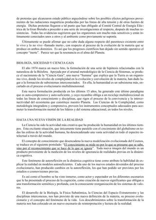 de protestas que alcanzaron estado público arguyéndose sobre los posibles efectos peligrosos prove-
nientes de las radiaciones magnéticas producidas por las líneas de alta tensión y de otras fuentes de
energía. Dichas protestas llegaron a tal punto que han obligado al Comité Central de Energía Eléc-
trica de la Gran Bretaña a proceder a una serie de investigaciones al respecto, después de muchas re-
sistencias. Todas las evidencias sugirieron que los organismos son mucho más sensitivos y están ín-
timamente conectados unos a otros y al ambiente como previamente se suponía.
     Últimamente se puede afirmar que no cabe duda alguna respecto del parentesco existente entre
lo vivo y lo no vivo -llamado inerte-, con respecto al proceso de la evolución de la materia que se
produce en ambos dominios. Es así que los progresos científicos han dejado sin sentido operativo el
concepto “inerte”. Parece ser que la resonancia es el alma del Planeta.


BIOLOGÍA, SOCIEDAD Y CIENCIA GAIA
     El año 1974 marca un nuevo hito, la formulación de una serie de hipótesis relacionadas con la
naturaleza de la Biósfera. Apoyada por el arsenal metodológico de la Ciencia de Sistemas, se produ-
ce el nacimiento de la “Ciencia Gaia”, una nueva “Summa” que explica que la Tierra es un organis-
mo vivo, donde los niveles de complejidad en la evolución y coevolución de la materia, han dado lu-
gar a la formación de subsistemas interconectados. En ella, la humanidad es un subsistema más, en-
cartado en el proceso evolucionario multidimensional.
    Esta nueva formulación producida en los últimos 15 años, ha generado este último paradigma
que es auto-comprensivo y auto-suficiente, y cuyo recambio obliga a un reciclaje multidireccional en
todas las líneas de conocimiento y disciplinas, que rigen el proceso de la convivencia y la interco-
nectividad del ecosistema que constituye nuestro Planeta. Las Ciencias de la Complejidad, como
metodología integradora y comprensiva, proveen los instrumentos conceptuales adecuados para aco-
meter la transformación mental de los líderes y del sistema educacional, en todos los niveles.


HACIA UNA NUEVA VISIÓN DE LA REALIDAD
     La Ciencia ha sido la actividad más creativa que ha producido la humanidad en los últimos tiem-
pos. Esta excitante situación, que únicamente tiene paralelo con el crecimiento del globalismo en to-
das las esferas de la actividad humana, ha desencadenado una vasta actividad en todo el espectro in-
telectual a través del mundo.
     El concepto de conocimiento que desencadena la nueva modelización evolucionada del Cosmos,
se traduce en el siguiente postulado: “El conocimiento se mide no por lo que se presume que se sabe,
sino por el reconocimiento que se hace de lo que se ignora”. Toda nueva imagen del mundo es un
producto proveniente de la medición de los niveles de ignorancia de realidades previas en la dinámi-
ca cognitiva.
     Este fenómeno de autoreflexión en la dinámica cognitiva tiene como atributo la habilidad de ex-
plicar la realidad en modelos autosuficientes. Cada uno de los nuevos estados devenidos del proceso
evolucionario, han producido cambios en la autoreflexión, los que han podido ser provistos por los
estadios o cosmovisiones previas.
     Es así como el hombre se ha visto inmerso, como actor y espectador en los diferentes escenarios
que le ha presentado el proceso de la cognición, como creación de nuevos significantes que obligan a
una transformación semiótica y profunda, con la consecuente reorganización de los sistemas de valo-
res.
     El desarrollo de la Biología, la Física Subatómica, la Ciencias del Espacio Extraterrestre y las
disciplinas interconexas, nos han provisto de una nueva definición de la materia, su proceso evolu-
cionario y el concepto del fenómeno de la vida. Los descubrimientos sobre la transformación de la
materia nos han colocado en un nuevo escenario de reinterpretación y lectura de la realidad.
 
