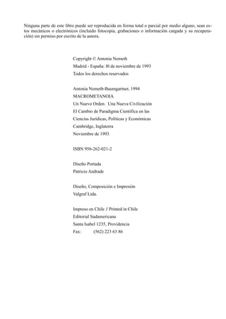 Ninguna parte de este libro puede ser reproducida en forma total o parcial por medio alguno, sean es-
tos mecánicos o electrónicos (incluido fotocopia, grabaciones o información cargada y su recupera-
ción) sin permiso por escrito de la autora.



                          Copyright © Antonia Nemeth
                          Madrid - España: l0 de noviembre de 1993
                          Todos los derechos reservados


                          Antonia Nemetb-Baumgartner, 1994
                          MACROMETANOIA
                          Un Nuevo Orden. Una Nueva Civilización
                          El Cambio de Paradigma Científica en las
                          Ciencias Jurídicas, Políticas y Económicas
                          Cambridge, Inglaterra
                          Noviembre de 1993


                          ISBN 956-262-021-2


                          Diseño Portada
                          Patricio Andrade


                          Diseño, Composición e Impresión
                          Valgraf Ltda.


                          Impreso en Chile 1 Printed in Chile
                          Editorial Sudamericana
                          Santa Isabel 1235, Providencia
                          Fax:       (562) 223 63 86
 