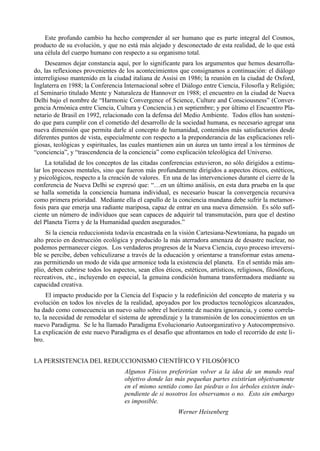 Este profundo cambio ha hecho comprender al ser humano que es parte integral del Cosmos,
producto de su evolución, y que no está más alejado y desconectado de esta realidad, de lo que está
una célula del cuerpo humano con respecto a su organismo total.
     Deseamos dejar constancia aquí, por lo significante para los argumentos que hemos desarrolla-
do, las reflexiones provenientes de los acontecimientos que consignamos a continuación: el diálogo
interreligioso mantenido en la ciudad italiana de Assisi en 1986; la reunión en la ciudad de Oxford,
Inglaterra en 1988; la Conferencia Internacional sobre el Diálogo entre Ciencia, Filosofía y Religión;
el Seminario titulado Mente y Naturaleza de Hannover en 1988; el encuentro en la ciudad de Nueva
Delhi bajo el nombre de “Harmonic Convergence of Science, Culture and Consciousness” (Conver-
gencia Armónica entre Ciencia, Cultura y Conciencia.) en septiembre; y por último el Encuentro Pla-
netario de Brasil en 1992, relacionado con la defensa del Medio Ambiente. Todos ellos han sosteni-
do que para cumplir con el cometido del desarrollo de la sociedad humana, es necesario agregar una
nueva dimensión que permita darle al concepto de humanidad, contenidos más satisfactorios desde
diferentes puntos de vista, especialmente con respecto a la preponderancia de las explicaciones reli-
giosas, teológicas y espirituales, las cuales mantienen aún un áurea un tanto irreal a los términos de
“conciencia”, y “trascendencia de la conciencia” como explicación teleológica del Universo.
     La totalidad de los conceptos de las citadas conferencias estuvieron, no sólo dirigidos a estimu-
lar los procesos mentales, sino que fueron más profundamente dirigidos a aspectos éticos, estéticos,
y psicológicos, respecto a la creación de valores. En una de las intervenciones durante el cierre de la
conferencia de Nueva Delhi se expresó que: “…en un último análisis, en esta dura prueba en la que
se halla sometida la conciencia humana individual, es necesario buscar la convergencia recursiva
como primera prioridad. Mediante ella el capullo de la conciencia mundana debe sufrir la metamor-
fosis para que emerja una radiante mariposa, capaz de entrar en una nueva dimensión. Es sólo sufi-
ciente un número de individuos que sean capaces de adquirir tal transmutación, para que el destino
del Planeta Tierra y de la Humanidad queden asegurados.”
     Si la ciencia reduccionista todavía encastrada en la visión Cartesiana-Newtoniana, ha pagado un
alto precio en destrucción ecológica y producido la más aterradora amenaza de desastre nuclear, no
podemos permanecer ciegos. Los verdaderos progresos de la Nueva Ciencia, cuyo proceso irreversi-
ble se percibe, deben vehiculizarse a través de la educación y orientarse a transformar estas amena-
zas permitiendo un modo de vida que armonice toda la existencia del planeta. En el sentido más am-
plio, deben cubrirse todos los aspectos, sean ellos éticos, estéticos, artísticos, religiosos, filosóficos,
recreativos, etc., incluyendo en especial, la genuina condición humana transformadora mediante su
capacidad creativa.
     El impacto producido por la Ciencia del Espacio y la redefinición del concepto de materia y su
evolución en todos los niveles de la realidad, apoyados por los productos tecnológicos alcanzados,
ha dado como consecuencia un nuevo salto sobre el horizonte de nuestra ignorancia, y como correla-
to, la necesidad de remodelar el sistema de aprendizaje y la transmisión de los conocimientos en un
nuevo Paradigma. Se le ha llamado Paradigma Evolucionario Autoorganizativo y Autocomprensivo.
La explicación de este nuevo Paradigma es el desafío que afrontamos en todo el recorrido de este li-
bro.


LA PERSISTENCIA DEL REDUCCIONISMO CIENTÍFICO Y FILOSÓFICO
                                     Algunos Físicos preferirían volver a la idea de un mundo real
                                     objetivo donde las más pequeñas partes existirían objetivamente
                                     en el mismo sentido como las piedras o los árboles existen inde-
                                     pendiente de si nosotros los observamos o no. Esto sin embargo
                                     es imposible.
                                                           Werner Heisenberg
 