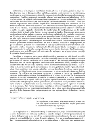 La historia de la investigación científica en el siglo XX pone en evidencia, que en su mayor me-
dida, ésta toma para su descripción ideas recibidas, develando acontecimiento tras acontecimiento,
mundos que ya no prolongan nuestra intención, mundos sin conformidad con nuestra forma de pen-
sar cotidiana. Esta historia comenzó como todos sabemos junto a de la geometría Euclidiana y la fí-
sica Newtoniana. Se había olvidado que estaban construidas sobre ciertos postulados que a fuerza de
ser repetidos, habrían terminado por hacer creer que constituían evidencias irrefutables. El día que
nacieron las geometrías no euclidianas, luego la Física de la Relatividad y la de los cuantas, fue evi-
dente que la realidad podía estar escapando a las estructuras de nuestras representaciones, forjadas a
escala de vida cotidiana. Mediante una abstracción matemática se descubría un mundo surrealista en
el cual los conceptos espaciales y temporales del mundo vulgar, del mundo común, y aún del mundo
cotidiano visible a simple vista, fueron y son severamente criticados. Sin embargo, estos nuevos
mundos abstractos hoy predicen mejor que los algoritmos tradicionales los resultados experimenta-
les. El universo de lo infinitamente pequeño así como el universo de lo infinitamente grande, esca-
pan a las reglas acostumbradas de nuestra lógica. Lo que llamamos la realidad, no es sino una sínte-
sis humana aproximativa construida a partir de observaciones diversas y miradas discontinuas, como
procesos que nosotros mismos construimos. En más de un texto filosófico de tiempos pasados, lo
que los científicos aportaron, hoy se transformó en ideas especulativas que las conviertieron en acon-
tecimientos vividos. Es decir que ciertamente, los filósofos a partir de ello construyeron sus teorías
del conocimiento, lo cual resulta como producto de la especulación ideacional. De ahí que sus epis-
temologías no sean aplicables, por irrelevantes, para los quehaceres que el conocimiento complejo
de hoy exige (Jean Hamburguer).
     La palabra ya no designa las formas a priori inmutables, las cuales una subjetividad innegable
hace percibir y pensar el mundo sensible, como sistemas de objetos de acuerdo a procesos cognitivos
que hoy nos han revelado las ciencias micro y macroscópicas. Sin embargo, para la epistemología
tradicional, éstas son las que explican las condiciones de un pensamiento eficaz y coherente de obje-
tos sobreentendidos por una teoría científica, como si nuestras representaciones del mundo a toda es-
cala y en todas las regiones que la experimentación nos abre, gobernaran nuestra representación ob-
jetiva. Esas condiciones eran las que predicaba e imponía Kant, hasta el punto de precisar que co-
rresponde a los filósofos determinar las representaciones y su interpretación, a través de una doctrina
inmutable. No podría ser de otra manera, puesto que el objeto de la ciencia era conocido por él
como una prolongación continua y directa del objeto de la percepción tal como fue descrito por la
geometría de Euclides y la mecánica de Newton. El desarrollo posterior de la ciencia, ha demostra-
do que la constitución de objetos científicos exige una ruptura cada vez más manifiesta con los obje-
tos inmediatos de la percepción, ruptura que claro está, no ocasiona un rodeo por el reino indefinida-
mente abierto de las abstracciones más que para ser más penetrante, poderoso y preciso, el contacto
con la experiencia. Para Kant el pensamiento científico es entonces trascendental y consiste en po-
ner a prueba proyectos, que proponen por anticipado un marco más o menos determinado, que fija la
naturaleza de los datos percibidos tridimensionalmente, para luego dar lugar a deducciones elabora-
das a priori.


COSMOVISIÓN, RELIGIÓN Y SOCIEDAD
                                   Lo Religión aun en sus formas más crudas proveyó de una san-
                                   ción a las reglas de moralidad mucho antes de que aparecieran
                                   el razonamiento artificial y la filosofía.
                                                              Adam Smith
     De la experiencia de la interconectividad y no de la interacción, fluye un sentimiento semejante
al amor. Tienen razón los místicos y creadores de todos los tiempos, en afirmar que es el amor y no
la fuerza de la gravedad la que envuelve y sostiene armónicamente el mundo. Va junto al amor el
sentido de responsabilidad por el objeto de nuestra afección. Es el que genera la auténtica conectivi-
dad, y con su resonancia, el sentimiento de la moralidad, el cual es inherente a todo ser consciente.
 