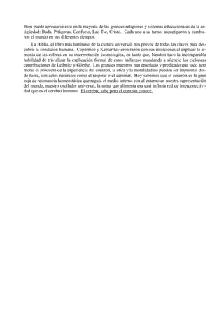 Bien puede apreciarse esto en la mayoría de las grandes religiones y sistemas educacionales de la an-
tigüedad: Buda, Pitágoras, Confucio, Lao Tse, Cristo. Cada uno a su turno, arquetiparon y cambia-
ron el mundo en sus diferentes tiempos.
    La Biblia, el libro más luminoso de la cultura universal, nos provee de todas las claves para des-
cubrir la condición humana. Copérnico y Kepler tuvieron razón con sus intuiciones al explicar la ar-
monía de las esferas en su interpretación cosmológica, en tanto que, Newton tuvo la incomparable
habilidad de trivializar la explicación formal de estos hallazgos mandando a silencio las ciclópeas
contribuciones de Leibnitz y Göethe. Los grandes maestros han enseñado y predicado que todo acto
moral es producto de la experiencia del corazón, la ética y la moralidad no pueden ser impuestas des-
de fuera, son actos naturales como el respirar o el caminar. Hoy sabemos que el corazón es la gran
caja de resonancia homeostática que regula el medio interno con el externo en nuestra representación
del mundo, nuestro oscilador universal, la usina que alimenta esa casi infinita red de interconectivi-
dad que es el cerebro humano. El cerebro sabe pero el corazón conoce.
 