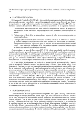 sido denominados por algunos epistemólogos como: Axiomático, Empírico, Constructural y Norma-
tivo.


  •    PROTOTIPO AXIOMÁTICO
     El Organom de Aristóteles (384-322 a.C.) sistematizó el conocimiento científico imponiéndose a
la incontrolada y confusa especulación precientífica que existía anteriormente. Introdujo una elegan-
te organización en los procedimientos, que fue completada más tarde por Euclides (270 a.C.) me-
diante sus Elementos de Geometría. El método Axiomático se sustentaba en las siguientes premisas:
      1. Toda reflexión persistente debe dar como resultado la aprehensión intuitiva de proposicio-
         nes generales (archai o axiomas) innegables y por lo tanto aceptable a todo investigador ra-
         cional.
      2. Toda premisa evidente debe ser alcanzada por acuerdo de todas las personas entrenadas en
         una disciplina dada.
      3. Todo procedimiento válido de razonamiento educativo contenido en definiciones, premisas
         y axiomas debe producir conclusiones tales como teoremas, las cuales deben ser verdaderas,
         independientemente de la experiencia, pero no obstante universalmente aplicables al mundo
         físico. Todo desarrollo sistemático de la totalidad de teoremas complejos posibles deben
         constituir un cuerpo del conocimiento universal.
     Contemporáneo a la época de Copérnico (1473-1543), existía una reducida pero influyente co-
munidad científica para quienes la concepción de la ciencia, implicaba la completa incorporación de
los redescubiertos postulados de Aristóteles por los traductores de la Escuela de Toledo, quienes de-
claraban que todo conocimiento científico debía estar basado en la observación. A pesar de la amal-
gama que esta comunidad científica hizo con las hipótesis Socráticas y el empirismo de Aristóteles,
estos científicos no alcanzaron para una modificación suficiente del método axiomático.
     En el gran debate llevado a cabo con motivo de la aceptación de la teoría astronómica Coperni-
cana, en contra de la Ptolomeica, aparece una desconcertante evidencia. Surge aquí el primer ejem-
plo en que la Ciencia se enfrenta con que dos diferentes hipótesis completamente incompatibles pue-
den ser igualmente confirmadas por la experiencia, aunque fue realmente cierto, que existieron cier-
tas consideraciones extralógicas que favorecieron la elección entre ambas alternativas. La teoría Co-
pernicana en virtud de su superior elegancia pareció preferible, pero la demanda de los tiempos se
centró en una posición intelectual, basada en la decisión de considerar que sólo una era la verdadera
teoría aplicable. La idéntica dificultad sobre la que se basaba la teoría axiomática, se enfrentaba
ahora a una nueva ciencia empírica que exigía una prueba distinta para resolver el conflicto. El in-
cremento de verificaciones experimentales, sólo condujo a aumentar la confusión, ya que las estas
experimentaciones eran usadas para justificar las dos hipótesis incompatibles. Gracias a la aparición
de una versión más rigurosa del empirismo, se arribó a una exitosa modificación del método científi-
co, conocido como prototipo Empírico.


  •    PROTOTIPO EMPÍRICO
     La sistematización de ideas y procedimientos originados por Kepler, Galileo y Francis Bacon
durante un siglo de trabajos precursores, dieron lugar a que Isaac Newton con su Principia Matemá-
tica en 1687, introdujera un nuevo balance entre los roles de los procedimientos inductivos y deduc-
tivos de inferencia. Por un lado, las observaciones empíricas bajo un riguroso control de medidas
precisas y cuidadas generalizaciones, fueron instituidas como directivas primarias en la formulación
de premisas, mientras que las hipótesis de trabajo en ciencia dejaron de estar limitadas a los princi-
pios derivados del puro razonamiento reflexivo (intuición). Por otro lado, las disciplinas matemáti-
cas y procedimientos utilizados en el anterior modelo axiomático, fueron empleadas como derivacio-
nes de consecuencias teóricas, algunas de ellas tal vez imprevisibles, de modo que los experimentos
 