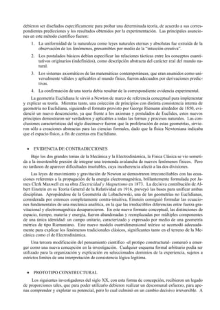 debieron ser diseñados específicamente para probar una determinada teoría, de acuerdo a sus corres-
pondientes predicciones y los resultados obtenidos por la experimentación. Las principales asuncio-
nes en este método científico fueron:
      1. La uniformidad de la naturaleza como leyes naturales eternas y absolutas fue extraída de la
         observación de los fenómenos, presumibles por medio de la “intuición creativa”.
      2. Los postulados básicos debían especificar las relaciones tácticas entre los conceptos cuanti-
         tativos originarios (indefinidos), como descripción abstracta del carácter real del mundo na-
         tural.
      3. Los sistemas axiomáticos de las matemáticas contemporáneas, que eran asumidos como uni-
         versalmente válidos y aplicables al mundo físico, fueron adecuados por derivaciones predic-
         tivas.
      4. La confirmación de una teoría debía resultar de la correspondiente evidencia experimental.
    La geometría Euclidiana le sirvió a Newton de marco de referencia conceptual para implementar
y explicar su teoría. Mientras tanto, una colección de principios con distinta consistencia interna de
geometría no Euclidiana, siguiendo el formato provisto por George Riemann alrededor de 1850, evi-
denció un nuevo desconcierto, ya que frente a los axiomas y postulados de Euclides, estos nuevos
principios demostraron ser verdaderos y aplicables a todas las formas y procesos naturales. Las con-
clusiones características del siglo diecinueve fueron que la proliferación de estas geometrías, sirvie-
ron sólo a creaciones abstractas para las ciencias formales, dado que la física Newtoniana indicaba
que el espacio físico, a fin de cuentas era Euclidiano.


  •    EVIDENCIA DE CONTRADICCIONES
    Bajo los dos grandes temas de la Mecánica y la Electrodinámica, la Física Clásica se vio someti-
da a la insostenible presión de integrar una tremenda avalancha de nuevos fenómenos físicos. Pero
no tardaron de aparecer dificultades insolubles, cuya incoherencia afectó a las dos divisiones.
     Las leyes de movimiento y gravitación de Newton se demostraron irreconciliables con las ecua-
ciones referentes a la propagación de la energía electromagnética, brillantemente formulada por Ja-
mes Clerk Maxwell en su obra Electricidad y Magnetismo en 1873. La decisiva contribución de Al-
bert Einstein en su Teoría General de la Relatividad en 1916, proveyó las bases para unificar ambas
disciplinas. Apropiándose de la Geometría de Lobachewski, una de las geometrías no Euclidianas,
considerada por entonces completamente contra-intuitiva, Einstein consiguió formular las ecuacio-
nes fundamentales de una mecánica analítica, en la que las irreductibles diferencias entre fuerza gra-
vitacional y electromagnética desaparecieron. En este nuevo formato conceptual, las distinciones de
espacio, tiempo, materia y energía, fueron abandonadas y reemplazadas por múltiples componentes
de una única identidad: un campo unitario, caracterizado y expresado por medio de una geometría
métrica de tipo Riemaniano. Este nuevo modelo cuatridimensional teórico se acomodó adecuada-
mente para explicar los fenómenos tradicionales clásicos, significantes tanto en el terreno de la Me-
cánica como el de Electrodinámica.
     Una tercera modificación del pensamiento científico -el protipo constructural- comenzó a emer-
ger como una nueva concepción en la investigación. Cualquier esquema formal arbitrario podía ser
utilizado para la organización y explicación en seleccionados dominios de la experiencia, sujetos a
estrictos limites de una interpretación de consistencia lógica legítima.


  •    PROTOTIPO CONSTRUCTURAL
     Los siguientes investigadores del siglo XX, con esta forma de concepción, recibieron un legado
de proporciones tales, que para poder utilizarlo debieron realizar un descomunal esfuerzo, para ape-
nas comprender y explotar su potencial, pero lo cual culminó en un cambio decisivo irreversible. A
 