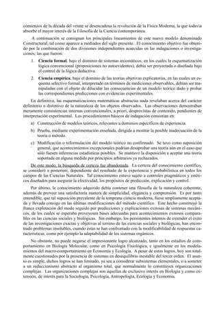 comienzos de la década del veinte se desencadena la revolución de la Física Moderna, la que todavía
absorbe el mayor interés de la Filosofía de la Ciencia contemporánea.
    A continuación se consignan los principales lineamientos de este nuevo modelo denominado
Constructural, tal como aparece a mediados del siglo presente. El conocimiento objetivo fue obteni-
do por la combinación de dos divisiones independientes acaecidas en las indagaciones o investiga-
ciones; las que fueron:
    1. Ciencia formal, bajo el dominio de sistemas axiomáticos, en los cuales la esquematización
       lógica convencional (proposiciones no autoevidentes), debía ser proyectada o diseñada bajo
       el control de la lógica deductiva.
    2. Ciencia empírica, bajo el dominio de las teorías objetivas explicatorias, en las cuales un es-
       quema selectivo formal, interpretado en términos de mediciones observables, debían ser ma-
       nipuladas con el objeto de dilucidar las consecuencias de un modelo teórico dado y probar
       las correspondientes predicciones con evidencias experimentales.
     En definitiva, las esquematizaciones matemáticas abstractas nada revelaban acerca del carácter
definitorio o distintivo de la naturaleza de los objetos observados. Las observaciones demostraban
meramente consistencias internas convencionales, a priori, desprovistas de contenido, pendientes de
interpretación experimental. Los procedimientos básicos de indagación consistían en:
    a) Construcción de modelos teóricos, relevantes a dominios específicos de experiencia.
    b) Prueba, mediante experimentación enseñada, dirigida a mostrar la posible inadecuación de la
       teoría o método.
    c) Modificación o reformulación del modelo teórico no confirmado. Se tuvo como suposición
       general, que acontecimientos excepcionales podrían desaprobar una teoría aún en el caso que
       sólo fuesen inferencias estadísticas posibles. Se mantuvo la disposición a aceptar una teoría
       soportada en alguna medida por principios arbitrarios ya rechazados.
    De este modo, la búsqueda de certeza fue abandonada. La certeza del conocimiento científico,
se consideró a posteriori, dependiente del resultado de la experiencia y probabilística en todos los
campos de las Ciencias Naturales. Tal conocimiento estuvo sujeto a controles pragmáticos y estéti-
cos diseñados para asegurar la efectividad, los propósitos de predicción, explicación y control.
     Por último, le conocimiento adquirido debía contener una filosofía de la naturaleza coherente,
además de proveer una satisfactoria manera de simplicidad, elegancia y comprensión. Es por tanto
entendible, que tal suposición prevalente de la temprana ciencia moderna, fuese ampliamente acepta-
da y llevada consigo en las últimas modificaciones del método científico. Este hecho constituyó la
franca explotación del modo seguido por predicciones y explicaciones exitosas de sistemas mecáni-
cos, de los cuales se esperaba proveyesen bases adecuadas para acontecimientos exitosos compara-
bles en las ciencias sociales y biológicas. Sin embargo, los persistentes intentos de extender el éxito
de las investigaciones exactas y objetivas al terreno de las ciencias sociales y biológicas, han encon-
trado problemas insolubles, cuando éstas se han confrontado con la modificabilidad de respuestas ca-
racterísticas, como por ejemplo la adaptabilidad de los sistemas orgánicos.
     No obstante, no puede negarse el impresionante logro alcanzado, tanto en los estudios de com-
portamiento en Biología Molecular, como en Psicología Fisiológica, e igualmente en los modela-
mientos del macro-comportamiento en Economía y Ecología. A pesar de estos logros, hoy son total-
mente cuestionados por la presencia de sistemas en desequilibrio inestable del tercer orden. El asun-
to es simple, dichos logros se han limitado, ya sea a considerar subsistemas elementales, o a someter
a un reduccionismo abstracto al organismo total, que normalmente lo constituyen organizaciones
complejas. Las organizaciones complejas son aquellas de exclusivo interés en Biología y como ex-
tensión, de interés para la Sociología, Psicología, Antropología, Ecología y Economía.
 