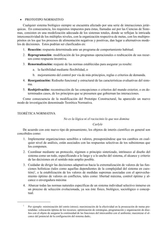 •       PROTOTIPO NORMATIVO
     Cualquier sistema biológico siempre se encuentra afectado por una serie de interacciones jerár-
quicas. En consecuencia, los requisitos impuestos para éstas, llamadas así por las Ciencias de Siste-
mas, consisten en una modelización adecuada de los sistemas totales, donde se reflejan la intricada
interconectividad de los múltiples niveles, con la organización respectiva de metas, con los multipro-
pósitos en los que los procesos de alimentación negativas y positivas, dan lugar a alternativos mode-
los de decisiones. Estos podrían ser clasificados en:
      1. Reacción: respuesta determinada ante un programa de comportamiento habitual.
      2. Reprogramación: modificación de los programas operacionales o reubicación de sus recur-
         sos como respuesta inventiva.
      3. Renormalización: reajuste de las normas establecidas para asegurar ya resulte:
               a. la factibilidad mediante flexibilidad, o
               b. mejoramiento del control por vía de más principios, reglas o criterios de demanda.
      4. Reorganización: Rediseño funcional y estructural de las características evaluativas del siste-
         ma.
      5. Reobjetivación: reconstrucción de las concepciones o criterios del mundo exterior, o en de-
         terminados casos, de los principios que se presumen que gobiernan las interacciones.
   Como consecuencia de la modificación del Prototipo Constructural, ha aparecido un nuevo
modo de investigación denominado Teorética Normativa.


TEORÉTICA NORMATIVA
                                           No es la lógica ni el raciocinio lo que nos domina
                                                                     Carlyle
    De acuerdo con este nuevo tipo de pensamiento, los objetos de interés científico en general son
concebidos como:
      1. Implementar organizaciones sensibles a valores, presuponiéndose que tos cambios en cual-
         quier nivel de análisis, están asociados con las respuestas selectivas de tos subsistemas que
         los componen.
      2. Coordinar mediante un protocolo, régimen o principio sintetizado, intrínseco al diseño del
         sistema como un todo, especificando a lo largo y a lo ancho del sistema, el alcance y criterio
         de las decisiones en el sentido más amplio posible.
      3. Cuidadar de dirigir las decisiones adaptativas hacia la extremalización de valores de las fun-
         ciones holísticas (tales como aquellas dependientes de la complejidad del sistema en cues-
         tión)1, o la estabilización de los valores de medidas supremas asociadas con el aprovecha-
         miento óptimo de valores en conflictos, tales como: libertad máxima, control óptimo y al-
         cance o envergadura máxima
      4. Abarcar todas las normas naturales específicas de un sistema individual selectivo inmerso en
         un proceso de selección evolucionada, ya sea éste físico, biológico, sociológico o concep-
         tual.


      1
           Por ejemplo: minimización del estrés (stress); maximización de la efectividad en la prosecución de metas pre-
           tendidas: colocación óptima de los recursos; optimización de estrategias, programación y organización de dise-
           ños con el objeto de asegurar la continuidad de las funciones del intercambio con el ambiente; maximizar el al-
           cance del potencial de la configuración del sistema dado;.
 