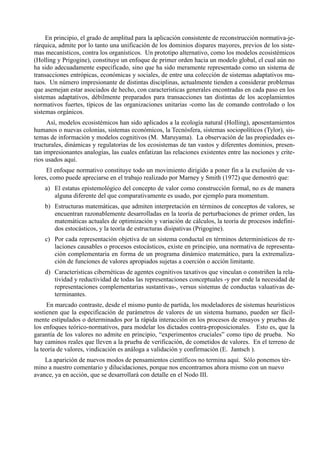 En principio, el grado de amplitud para la aplicación consistente de reconstrucción normativa-je-
rárquica, admite por lo tanto una unificación de los dominios dispares mayores, previos de los siste-
mas mecanísticos, contra los organísticos. Un prototipo alternativo, como los modelos ecosistémicos
(Holling y Prigogine), constituye un enfoque de primer orden hacia un modelo global, el cual aún no
ha sido adecuadamente especificado, sino que ha sido meramente representado como un sistema de
transacciones entrópicas, económicas y sociales, de entre una colección de sistemas adaptativos mu-
tuos. Un número impresionante de distintas disciplinas, actualmente tienden a considerar problemas
que asemejan estar asociados de hecho, con características generales encontradas en cada paso en los
sistemas adaptativos, débilmente preparados para transacciones tan distintas de los acoplamientos
normativos fuertes, típicos de las organizaciones unitarias -como las de comando controlado o los
sistemas orgánicos.
     Así, modelos ecosistémicos han sido aplicados a la ecología natural (Holling), aposentamientos
humanos o nuevas colonias, sistemas económicos, la Tecnósfera, sistemas sociopolíticos (Tylor), sis-
temas de información y modelos cognitivos (M. Maruyama). La observación de las propiedades es-
tructurales, dinámicas y regulatorias de los ecosistemas de tan vastos y diferentes dominios, presen-
tan impresionantes analogías, las cuales enfatizan las relaciones existentes entre las nociones y crite-
rios usados aquí.
     El enfoque normativo constituye todo un movimiento dirigido a poner fin a la exclusión de va-
lores, como puede apreciarse en el trabajo realizado por Marney y Smith (1972) que demostró que:
    a) El estatus epistemológico del concepto de valor como construcción formal, no es de manera
       alguna diferente del que comparativamente es usado, por ejemplo para momentum.
    b) Estructuras matemáticas, que admiten interpretación en términos de conceptos de valores, se
       encuentran razonablemente desarrolladas en la teoría de perturbaciones de primer orden, las
       matemáticas actuales de optimización y variación de cálculos, la teoría de procesos indefini-
       dos estocásticos, y la teoría de estructuras disipativas (Prigogine).
    c) Por cada representación objetiva de un sistema conductal en términos determinísticos de re-
       laciones causables o procesos estocásticos, existe en principio, una normativa de representa-
       ción complementaria en forma de un programa dinámico matemático, para la extremaliza-
       ción de funciones de valores apropiados sujetas a coerción o acción limitante.
    d) Características cibernéticas de agentes cognitivos taxativos que vinculan o constriñen la rela-
       tividad y reductividad de todas las representaciones conceptuales -y por ende la necesidad de
       representaciones complementarias sustantivas-, versus sistemas de conductas valuativas de-
       terminantes.
     En marcado contraste, desde el mismo punto de partida, los modeladores de sistemas heurísticos
sostienen que la especificación de parámetros de valores de un sistema humano, pueden ser fácil-
mente estipulados o determinados por la rápida interacción en los procesos de ensayos y pruebas de
los enfoques teórico-normativos, para modelar los dictados contra-proposicionales. Esto es, que la
garantía de los valores no admite en principio, “experimentos cruciales” como tipo de prueba. No
hay caminos reales que lleven a la prueba de verificación, de cometidos de valores. En el terreno de
la teoría de valores, vindicación es análoga a validación y confirmación (E. Jantsch ).
    La aparición de nuevos modos de pensamientos científicos no termina aquí. Sólo ponemos tér-
mino a nuestro comentario y dilucidaciones, porque nos encontramos ahora mismo con un nuevo
avance, ya en acción, que se desarrollará con detalle en el Nodo III.
 