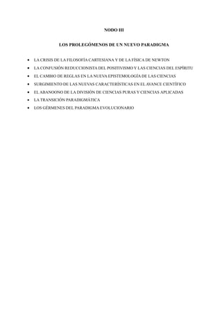 NODO III


               LOS PROLEGÓMENOS DE UN NUEVO PARADIGMA


•   LA CRISIS DE LA FILOSOFÍA CARTESIANA Y DE LA FÍSICA DE NEWTON
•   LA CONFUSIÓN REDUCCIONISTA DEL POSITIVISMO Y LAS CIENCIAS DEL ESPÍRITU
•   EL CAMBIO DE REGLAS EN LA NUEVA EPISTEMOLOGÍA DE LAS CIENCIAS
•   SURGIMIENTO DE LAS NUEVAS CARACTERÍSTICAS EN EL AVANCE CIENTÍFICO
•   EL ABANOONO DE LA DIVISIÓN DE CIENCIAS PURAS Y CIENCIAS APLICADAS
•   LA TRANSICIÓN PARADIGMÁTICA
•   LOS GÉRMENES DEL PARADIGMA EVOLUCIONARIO
 