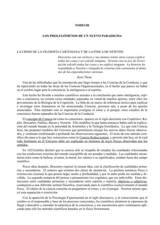 NODO III


                    LOS PROLEGÓMENOS DE UN NUEVO PARADIGMA



LA CRISIS DE LA FILOSOFÍA CARTESIANA Y DE LA FÍSICA DE NEWTON
                                Descartes con sus vórtices y sus átomos (entre otras cosas) explicó
                                todas las cosas y no calculó ninguna. Newton con su Ley de Gravi-
                                tación calculó todas las cosas y no explicó ninguna. La historia ha
                                respaldado a Newton y relegado la construcción cartesiana al domi-
                                nio de las especulaciones curiosas.
                                               René Thom
    Una de las dificultades que ha entorpecido por largo tiempo a las Ciencias de la Conducta, y que
ha repercutido en todas las áreas de las Ciencias Organizacionales, es el hecho que parece no haber
en el cerebro lugar para la conciencia, la inteligencia o el espíritu.
     Este hecho ha llevado a muchos científicos actuales a la conclusión que tanto inteligencia, espí-
ritu o conciencia, no existen como entidades separadas en virtud de muchos aportes, entre ellos los
provenientes de la Biología de la Cognición. La falta de un marco de referencia teórico para explicar
e investigar estos fenómenos en las mencionadas Ciencias, persisten aún, a pesar de los aportes
enunciados. Para entender esto es importante averiguar el cómo y el porqué, estos estudios de la
conciencia fueron separados de las Ciencias de la Conducta.
     El concepto de Ciencia tal como la conocemos, aparece en el siglo diecisiete con Copérnico, Ke-
pler, Descartes, Galileo, Bacon y Newton. Ello modifica lo que hasta entonces había sido la explica-
ción del mundo basada en la autoridad de Aristóteles y la Teología Escolástica. Lo que esta Ciencia
hizo, fue proponer modelos del Universo que permitiesen encajar los nuevos datos físicos observa-
dos, y continuar confirmando o probando las observaciones siguientes. El éxito de este método cien-
tífico dio paso a lo que hoy conocemos como la Ciencia Reduccionista, y persiste aún hoy, en la cual
todo fenómeno en el Universo debe ser explicado en términos de leyes físicas observadas por los
sentidos.
    En 1623,Galileo declaró que la ciencia sólo se ocupaba de estudiar las cualidades relacionadas
con las condiciones externas del mundo susceptible de ser pesadas o medidas. Las cualidades secun-
darias tales como la belleza, el amor, la moral, los valores o su significados, estaban fuera del campo
científico.
     Pocos años después, Descartes expresó la misma idea, con la clasificación de cualidades prima-
rias y secundarias. El sostuvo que existían dos clases de sustancias. La primera sustancia física o
extensa (res extensa) la que poseía largo, ancho y profundidad, y por lo tanto podía ser medida y di-
vidida. La segunda sustancia del pensar o pensamiento (res cogitans), que era indivisible. Estas dis-
tinciones entre cualidades primarias y secundarias entre espíritu y materia, objetivas o subjetivas,
condujeron a una diferente actitud filosófica, reservando para lo científico exclusivamente el mundo
físico. El objeto de la ciencia consistía en preguntarse el cómo, y no el porqué. Newton mismo apo-
yó esta separación o restricción.
     Con la aparición de la Psicología Experimental en el siglo diecinueve, y el conocimiento que el
cerebro es el responsable y base de los procesos conscientes, los científicos alentaron la esperanza de
llegar a descubrir y entender la naturaleza de la conciencia, y sus mecanismos pero continuaron apli-
cando para ello los métodos científicos basados en la física Newtoniana.
 