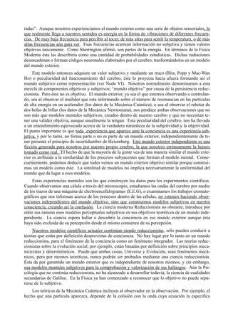 radas”. Aunque nosotros experienciamos el mundo externo como una serie de objetos sensoriales, lo
que realmente llega a nuestros sentidos es energía en la forma de vibraciones de diferentes frecuen-
cias. De muy baja frecuencia para percibir al tocar; de más altas para sentir la temperatura, o de más
altas frecuencias aún para ver. Esas frecuencias acarrean información no subjetiva y tienen valores
objetivos únicamente. Como Sherrington afirmó, son partes de la energía. En términos de la Física
Moderna ésta las describiría como una cantidad de probabilidades estadísticas. Dichas radiaciones
desencadenan o forman códigos neuronales elaborados por el cerebro, trasformándolos en un modelo
del mundo exterior.
     Este modelo entonces adquiere un valor subjetivo y mediante un truco (Ritz, Popp y Mac-Wan
Ho) o peculiaridad del funcionamiento del cerebro, éste lo proyecta hacia afuera formando así el
mundo subjetivo como representación (ver Nodo VI). Nosotros normalmente denominamos a esta
mezcla de componentes objetivos y subjetivos; “mundo objetivo” por causa de la persistencia reduc-
cionista. Pero éste no es objetivo. El mundo exterior, ya sea el que estemos observando o controlan-
do, sea al observar el medidor que esta informando sobre el número de resonancias en las partículas
de alta energía en un acelerador (los datos de la Mecánica Cuántica), o sea al observar el rebotar de
dos bolas de billar (los datos de la Mecánica Newtoniana), nos produce ambas observaciones que no
son más que modelos mentales subjetivos, creados dentro de nuestro cerebro y que no necesitan te-
ner una validez objetiva, aunque usualmente la tengan. Esta peculiaridad del cerebro, nos ha llevado
a un entendimiento equivocado acerca de la verdadera naturaleza de la subjetividad y la objetividad.
El punto importante es que toda experiencia que aparece ante la conciencia es una experiencia sub-
jetiva, y por lo tanto, no forma parte o no es parte de un mundo exterior, independientemente de te-
ner presente el principio de incertidumbre de Heisenberg. Este mundo exterior independiente es una
ficción generada para nosotros por nuestro propio cerebro, la que nosotros erróneamente la hemos
tomado como real. El hecho de que la mayoría de la gente vea de una manera similar el mundo exte-
rior es atribuida a la similaridad de los procesos subyacentes que forman el modelo mental. Conse-
cuentemente, podemos deducir que todos vemos un mundo exterior objetivo similar porque construi-
mos un modelo como éste. La similitud de modelos no implica necesariamente la uniformidad del
mundo que da lugar a esos modelos.
     Estas experiencias mentales son las que construyen los datos para los experimentos científicos.
Cuando observamos una célula a través del microscopio, estudiamos las ondas del cerebro por medio
de los trazos de una máquina de electroencefalogramas (E.E.G), o examinamos los trabajos cromato-
gráficos que nos informan acerca de los procesos dentro de las células, no estamos haciendo obser-
vaciones independientes del mundo objetivo, sino que construimos modelos subjetivos en nuestra
consciencia, creando así la confusión. La ciencia moderna Reduccionista no obstante, introduce por
entre sus ranuras esos modelos perceptuales subjetivos en sus objetivos teoréticos de un mundo inde-
pendiente. La ciencia espera hallar o descubrir la conciencia en ese mundo exterior aunque ésta
haya sido excluida de su percepción desde el mismo comienzo de su percepción.
     Nuestros modelos científicos actuales continúan siendo reduccionistas, sólo pueden conducir a
teorías que están por definición desprovistas de conciencia. No hay lugar por lo tanto en un mundo
reduccionista, para el fenómeno de la conciencia como un fenómeno integrador. Las teorías reduc-
cionistas sobre la evolución social, por ejemplo, están basadas por definición sobre principios meca-
nicicistas y determinísticos. Puede que ambas cosas, Universo y Evolución, sean fenómenos mecá-
nicos, pero por razones teoréticas, nunca podrán ser probados mediante una ciencia reduccionista.
Ésta da por garantido un mundo exterior que es independiente de nosotros mismos, y sin embargo,
usa modelos mentales subjetivos para la comprobación y valorización de sus hallazgos. Aún la Psi-
cología que no continúa reduccionista, no ha alcanzado a desarrollar todavía, la ciencia de cualidades
secundarias de Galileo. En la Física ya han comenzado a reconocer que lo objetivo no puede sepa-
rarse de lo subjetivo.
    Los teóricos de la Mecánica Cuántica incluyen al observador en la observación. Por ejemplo, el
hecho que una partícula aparezca, depende de la colisión con la onda cuya ecuación la especifica
 