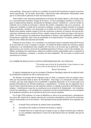 como partícula. Hasta que la colisión no se produce la posición de la partícula no puede ser precisa-
mente especificada. De tal modo, observador y observación están íntimamente relacionados, hasta
que no es observada la partícula no tiene una locación precisa.
     Tanto Galileo como Descartes puntualizaron la división del mundo objetivo y del mundo subje-
tivo, reservando para el primero el lugar de la ciencia. El nuevo paradigma científico se orienta a su-
perar el reduccionismo dualista, introducido las llamadas ciencias “cualitativas”, como ha venido su-
cediendo con el estudio de estructura y función del cerebro, centrándose más en la conciencia. Se
espera que, mediante el estudio de la conciencia cotidiana, se podrá conseguir formular un conjunto
de leyes generales, similares a las alcanzadas en el ámbito de la Física actual y la nueva Biología.
Dichas leyes podrían cambiar cuando el nivel de conciencia se alterase, al construir otro tipo de per-
cepciones, justamente como sucede en Física, cuando se pasa de una escala muy larga a otra muy pe-
queña. En este esquema, las experiencias trascendentes y místicas, sean espontáneas o inducidas por
circunstancias especiales, tales como las producidas en la aproximación a la muerte, podrían consi-
derarse como válidas descripciones del mundo.
     Podemos de esta manera, ver y considerar a la conciencia como la estructura basal del Universo
de la cual todas las cosas se originan o emergen. El estudio de dichos estados de conciencia, podría
conducirnos a un entendimiento más completo del Universo y de las leyes que lo gobiernan. Estas
apreciaciones, por un lado a través de las cualidades primarias (o físicas), y por el otro mediante cua-
lidades secundarias (las experiencias subjetivas), podrían resultar emparentadas entre sí mediante la
interacción simultánea y constante, y constituir un todo inseparable. De este modo, el cerebro sería
conciencia en sí mismo.


EL CAMBIO DE REGLAS EN LA NUEVA EPISTEMOLOGÍA DE LAS CIENCIAS
                                    “No tenemos una ciencia de la naturaleza, lo que tenemos es una
                                    ciencia sobre la descripción de la naturaleza».
                                                          Werner Heisenberg
     El aspecto fundamental en que ha circulado el Dualismo Ontológico dentro de la tradición histó-
rica intelectual occidental, ha sido su forma pervasiva
     No obstante, el concepto del Ser Supremo como un Todo, se mantiene como un continuo inmu-
table que ha persistido desde la época de Parménides. Pasa luego a la concepción del Dios judeo-
cristiano, que más tarde adquiere una considerable y ampliada dimensión, en el rol que juega en la
teología formulada por los filósofos platónicos y neoplatónicos. El hecho que los arquitectos de la
Física Clásica fueran herederos de esta tradición cultural, no impidió la presencia del Dualismo On-
tológico. Contribuyeron a que éste se constituyera en un articulo de fe fundamental. Así, la idealiza-
ción de las matemáticas, es el resultado de la comunión con Dios transformándose en una emergente
de la fundación metafísica, de la cual han de derivar las ciencias naturales.
     En el siglo XVII podemos ver como la Metafísica es obvia en las presunciones y presuposicio-
nes acerca del carácter de la materia, descrita por ecuaciones matemáticas a través de las ecuaciones
clásicas relacionadas con el movimiento. Estas presuposiciones pueden definirse de la siguiente ma-
nera:
    1)      el mundo físico está hecho de materia inerte incambiable,
    2)      esta materia sólo cambia en términos de locación y espacio;
    3)      el mundo físico no es nada más que el espejo en que se refleja la materia que es inheren-
            te a las realidades matemáticas a través de la descripción física de cantidad, más que de
            realidad;
 