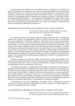 La física moderna nos enseña hoy que los fenómenos físicos en definitiva no son locales, sino
que son el producto de las interacciones que ejercen las más mínimas partículas que constituyen el
mundo de la energía y de la materia, las que están en constante interacción, en permanente abrazo
entre ellas, y cuyos efectos se transmiten a todo el contenido del Universo. A este principio se le de-
nomina de “correspondencia entre los elementos que constituyen el universo”, y dió lugar al Princi-
pio de Indeterminación Simultánea3 . Este principio de correspondencia ha exigido y exige un salto
en el campo experimental como en el de la verificación y formulación de la realidad, que no puede
hacerse con los principios de la ciencia tradicional. Por lo tanto, ha contribuido a la formulación de
una nueva ontología (Ver Bibliografía Taxonómica 7).


SURGIMIENTO DE LAS NUEVAS CARACTERÍSTICAS EN EL AVANCE CIENTÍFICO
                                          En el mundo de la física cuántica ningún fenómeno es un fenó-
                                          meno hasta que éste sea registrado como fenómeno.
                                                                 John Wheeler
     La reorientación actual del pensamiento desde la Percepción Mecanicista hacia una Organicista
basada en los principios de autogeneración evolutiva, ha hecho surgir una ciencia y una filosofía
nueva, que reemplazarán, o mejor dicho, ampliarán y subsumirán la ciencia clásica de cuño Galilei-
co-Cartesiano-Newtoniano. La vieja concepción trajo como consecuencia, las representaciones en la
mente humana y en la sociedad de una fenomenología basada en los principios mecanicistas. Tanto
el pensar como todas las entidades mecánicas, han sido derivadas de dicha concepción. Se produce
así el fenómeno del pensamiento mecanicista y de la sociedad industrial, y de la sociedad en general,
como sistemas que funcionan con dicha dinámica, analizada y gobernada bajo los principios de la
máquina. Estos principios invadieron los más diferentes campos de la realidad, haciendo hincapié
estereotipadamente alrededor del concepto de modelos para explicar realidades de muy diferente na-
turaleza. Con la aparición del concepto organicista autopoiético y evolutivo, esta concepción ha em-
pezado a ser desplazada.
     Perduran aún adeptos muy vigorosos y rígidos, la mayoría de los cuales están instalados en las
estructuras educacionales de todos los niveles. Estos parecen estar imposibilitados de dar el paso ha-
cia esta última cosmovisión. Todavía se producen enfrentamientos, y siguen sosteniendo su percep-
ción fragmentaria acerca de la naturaleza y de las cosas.
     La Concepción Aristotélica y el Reduccionismo dieron lugar en el pasado a lo que aún persiste:
discusiones irreconciliables por el simple hecho que para explicar o elucidar un todo organizado, an-
tes deben conocerse sus partes y las relaciones que existen entre las mismas. Por ello la ciencia que
aún se enseña -al decir de Kuhn- se dedica al estudio de las relaciones entre las cosas, las que han se-
guido siendo filosóficas en la mayoría de los casos. Es así como las nuevas técnicas matemáticas
que requieren una nueva epistemología, no han podido circular para una comprensión en profundi-
dad de los avances científicos, porque dichas explicaciones van en contra del paradigma tradicional,
basado en la causalidad unidireccional y su representación en unidades elementales.
    La incorporación de las nuevas Matemáticas, Geometrías, Física, y Biología han producido
como efecto un cambio copernicano fundamental en la visión y la praxis en el campo operativo, y
por ende, el nacimiento de las nuevas ciencias.


EL ABANDONO DE LA DIVISIÓN DE CIENCIAS PURAS Y CIENCIAS APLICADAS
                                          Siéntate ante los hechos como un niño y prepárate para abando-
                                          nar toda noción preconcebida, sigue humildemente donde quiera

3
    El Universo Consciente, Kafatos y Nadeau
 
