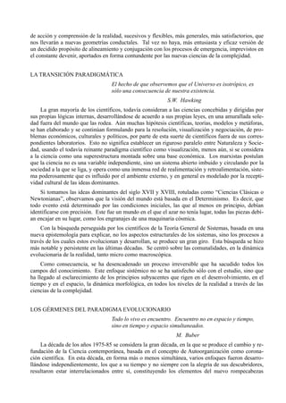 de acción y comprensión de la realidad, sucesivos y flexibles, más generales, más satisfactorios, que
nos llevarán a nuevas geometrías conductales. Tal vez no haya, más entusiasta y eficaz versión de
un decidido propósito de alineamiento y conjugación con los procesos de emergencia, imprevistos en
el constante devenir, aportados en forma contundente por las nuevas ciencias de la complejidad.


LA TRANSICIÓN PARADIGMÁTICA
                                   El hecho de que observemos que el Universo es isotrópico, es
                                   sólo una consecuencia de nuestra existencia.
                                                            S.W. Hawking
     La gran mayoría de los científicos, todavía consideran a las ciencias concebidas y dirigidas por
sus propias lógicas internas, desarrollándose de acuerdo a sus propias leyes, en una amurallada sole-
dad fuera del mundo que las rodea. Aún muchas hipótesis científicas, teorías, modelos y metáforas,
se han elaborado y se continúan formulando para la resolución, visualización y negociación, de pro-
blemas económicos, culturales y políticos, por parte de esta suerte de científicos fuera de sus corres-
pondientes laboratorios. Esto no significa establecer un riguroso paralelo entre Naturaleza y Socie-
dad, usando el todavía reinante paradigma científico como visualización, menos aún, si se considera
a la ciencia como una superestructura montada sobre una base económica. Los marxistas postulan
que la ciencia no es una variable independiente, sino un sistema abierto imbuido y circulando por la
sociedad a la que se liga, y opera como una inmensa red de realimentación y retroalimentación, siste-
ma poderosamente que es influido por el ambiente externo, y en general es modelado por la recepti-
vidad cultural de las ideas dominantes.
    Si tomamos las ideas dominantes del siglo XVII y XVIII, rotuladas como “Ciencias Clásicas o
Newtonianas”, observamos que la visión del mundo está basada en el Determinismo. Es decir, que
todo evento está determinado por las condiciones iniciales, las que al menos en principio, debían
identificarse con precisión. Este fue un mundo en el que el azar no tenía lugar, todas las piezas debí-
an encajar en su lugar, como los engranajes de una maquinaria cósmica.
    Con la búsqueda perseguida por los científicos de la Teoría General de Sistemas, basada en una
nueva epistemología para explicar, no los aspectos estructurales de los sistemas, sino los procesos a
través de los cuales estos evolucionan y desarrollan, se produce un gran giro. Esta búsqueda se hizo
más notable y persistente en las últimas décadas. Se centró sobre las comunalidades, en la dinámica
evolucionaria de la realidad, tanto micro como macroscópica.
     Como consecuencia, se ha desencadenado un proceso irreversible que ha sacudido todos los
campos del conocimiento. Este enfoque sistémico no se ha satisfecho sólo con el estudio, sino que
ha llegado al esclarecimiento de los principios subyacentes que rigen en el desenvolvimiento, en el
tiempo y en el espacio, la dinámica morfológica, en todos los niveles de la realidad a través de las
ciencias de la complejidad.


LOS GÉRMENES DEL PARADIGMA EVOLUCIONARIO
                                   Todo lo vivo es encuentro. Encuentro no en espacio y tiempo,
                                   sino en tiempo y espacio simultaneados.
                                                                M. Buber
    La década de los años 1975-85 se considera la gran década, en la que se produce el cambio y re-
fundación de la Ciencia contemporánea, basada en el concepto de Autoorganización como corona-
ción científica. En esta década, en forma más o menos simultánea, varios enfoques fueron desarro-
llándose independientemente, los que a su tiempo y no siempre con la alegría de sus descubridores,
resultaron estar interrelacionados entre sí, constituyendo los elementos del nuevo rompecabezas
 
