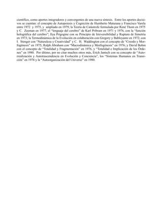 científico, como aportes integradores y convergentes de una nueva síntesis. Entre los aportes decisi-
vos se cuentan: el concepto de Autopoiesis y Cognición de Humberto Maturana y Francisco Varela
entre 1972 y 1975, y ampliado en 1979; la Teoría de Catástrofe formulada por René Thom en 1975
y C. Zeeman en 1977; el “lenguaje del cerebro” de Karl Pribram en 1971 y 1976, con la “función
holográfica del cerebro”; Ilya Prigogine con su Principio de Irreversibilidad y Ruptura de Simetría
en 1973; la Termodinámica de la Evolución en colaboración con Gregory y Babloyantz en 1972; con
I. Stenger con “Naturaleza y Creatividad” y C. H. Waddington con el concepto de “Creodo y Mor-
fogénesis” en 1975; Ralph Abraham con “Macrodinámica y Morfogénesis” en 1976; y David Bohm
con el concepto de “Totalidad y Fragmentación” en 1976, y “Totalidad e Implicación de los Órde-
nes” en 1980. Por último, por no citar muchos otros más, Erich Jantsch con su concepto de “Auto-
rrealización y Autotrascendencia en Evolución y Conciencia”, los “Sistemas Humanos en Transi-
ción” en 1976 y la “Autoorganización del Universo” en 1980.
 