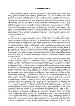 AGRADECIMIENTOS


    Es casi de aceptación general el considerar que un libro, de alguno manera, arrastra consigo ingre-
dientes o rasgos que hacen sugerir relaciones autobiográficas. Estoy convencida que no se escribe
sino desde las motivaciones propias más profundas y que éstas te miman por organizarse en eslabones
,formando entrañables cadenas con las que atamos los acontecimientos significativos en el hacer del
cotidiano vivir. He asumido esta tarea como una asignatura pendiente, haciéndome cargo de una obli-
gación bastante lejana para aquellos que de una manera u otra, nos hemos formado y crecido en el pa-
radigma científico reduccionista. Creo que no se hubiera escrito, a no ser por la causa de haber practi-
cado sin prisa pero sin pausa constantes y sistemáticas deserciones. Hay una sentencia de antiguo
cuño que dice: no descubrirás nuevas tierras a menos que dejes de perder de vista la costa por algún
tiempo. Por múltiples fortuitas causas en el quehacer científico, me vi obligada a afrontar recorridos
bifurcantes, los que me llevaron a nuevas problemáticas. Ello me hizo sentir aun sin pensar, lo cam-
biante y sorpresivo de mi quehacer, advirtiéndome a la vez como a Ulises, del puerto seguro al cual es-
tamos recursivamente atados.
     Debo considerarme en cierto modo, una persona privilegiada gracias a las oportunidades que me
brindó el hecho de vivir espaciadamente trabajando en diferentes países. En tales circunstancias pude
establecer contactos con científicos singulares y en la mayoría de los casos pioneros en sus diferentes
campos, con los que no tardé en compartir sus quehaceres, gozando de esta manera de las realimenta-
ciones comunicacionales que hacen surgir la actividad creativa. Inglaterra, mi país de adopción, con
casi cuatro décadas en él, contribuyó decisivamente a llevar a cabo las múltiples integraciones que de-
bía hacer en mi formación científica. En los comienzos de la década del 60 se produjo la ocasión en
que comencé a participar en el Movimiento Sistémico, viéndome involucrada en todo el proceso del
desarrollo científico que este movimiento arrimó a todos los campos del pensamiento. A partir de este
acontecimiento, todas mis motivaciones encontraron un hilo conductor transformándose en un eje so-
bre el cual he hecho girar mi quehacer, asomándome al mundo por esa ventana que constituyó la epis-
temología sistémica.
     Este libro nunca se hubiese escrito ya que me considero una persona no inclinada a escribir libros;
siempre he preferido el diálogo y el trabajo de taller, porque creo que en ellos se tiene la ocasión de
trasladar y compartir experiencias activamente. Creo que toda creación tiene raíz colectiva y como tal,
el alejamiento a que nos obliga la elaboración de un libro, nos priva del constante fluir que nos ofrece
el trabajo grupal. Todo ha sucedido debido a la insistencia de colegas y amigos que me han conmina-
do a dejar por escrito «rapsódicamente» las conclusiones de las experiencias alcanzadas en los diferen-
tes campos organizacionales donde he trabajado. No puedo dejar de consignar y agradecer aquí a las
personas y países con quienes y donde trabajé de alguno manera u otra. Quiero dar las gracias a quie-
nes en el pasado o en el presente influyeron en mi ánimo y sostuvieron mis motivaciones en forma
ininterrumpida. Mi trabajo en California desde el ‘70 hasta el ‘76 y permanencias en Washington DC,
me dieron la oportunidad de compartir vívidamente los poderosos movimientos culturales y aconteci-
mientos políticos generados en los Estados Unidos, movimientos que para mí presagiaron el comienzo
de transformaciones decisivas. Estas me hicieron percibir el inicio del punto de inflexión de nuestra
civilización. Allí tuve ocasión de compartir experiencias con Kenneth Boulding, G. Bateson, Allan
Watt, C. Churchman, Erich Jantsch, Erwin Lazslo, Bela Banathy, Ralph Abraham, O. W. Markley, G.
J. Klir, Magoroh Maruyama, A. Linstone. Podría aquí continuar una lista muy amplia. Participé in-
tensamente también en el Esalem Institute y en las actividades desarrolladas en el Big Sur. Seguir
enumerando excedería el propósito de este reconocimiento. En la década del ‘80 y lo que va del ‘90
fueron decisivas mis aproximaciones a personas como James Lovelock, David Bhom, Bryan Joseph-
son, R. Sheldrake, N. Luhmann, Mae-Wan Ho, B. Goodwin, H. Maturana, F. Varela, Leo y Blanca
Lazarte, Ilya Prigogine, Steven Hawkins, Peter Saunder Hanako Haba, Virginia Gamba-Stonehouse,
Philips Allot, Christmas Humprhey, entre muchos otros. Ellos han sido los que en definitiva me dieron
el puntapié que me lanzó a acometer la idea de sentarme a escribir el libro. A todos ellos quiero dejar
constancia de mi agradecimiento. Quiero también consignar aquí las personas con quienes trabajé di-
rectamente en las tareas a las que me obligó el manuscrito y toda la parafernalia de poner en orden
 
