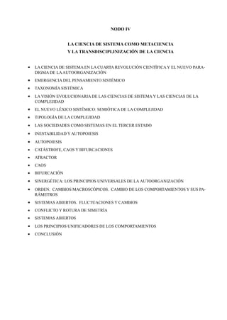 NODO IV


                  LA CIENCIA DE SISTEMA COMO METACIENCIA
                  Y LA TRANSDISCIPLINIZACIÓN DE LA CIENCIA


•   LA CIENCIA DE SISTEMA EN LA CUARTA REVOLUCIÓN CIENTÍFICA Y EL NUEVO PARA-
    DIGMA DE LA AUTOORGANIZACIÓN
•   EMERGENCIA DEL PENSAMIENTO SISTÉMICO
•   TAXONOMÍA SISTÉMICA
•   LA VISIÓN EVOLUCIONARIA DE LAS CIENCIAS DE SISTEMA Y LAS CIENCIAS DE LA
    COMPLEJIDAD
•   EL NUEVO LÉXICO SISTÉMICO: SEMIÓTICA DE LA COMPLEJIDAD
•   TIPOLOGÍA DE LA COMPLEJIDAD
•   LAS SOCIEDADES COMO SISTEMAS EN EL TERCER ESTADO
•   INESTABILIDAD Y AUTOPOIESIS
•   AUTOPOIESIS
•   CATÁSTROFE, CAOS Y BIFURCACIONES
•   ATRACTOR
•   CAOS
•   BIFURCACIÓN
•   SINERGÉTICA: LOS PRINCIPIOS UNIVERSALES DE LA AUTOORGANIZACIÓN
•   ORDEN. CAMBIOS MACROSCÓPICOS. CAMBIO DE LOS COMPORTAMIENTOS Y SUS PA-
    RÁMETROS
•   SISTEMAS ABIERTOS. FLUCTUACIONES Y CAMBIOS
•   CONFLICTO Y ROTURA DE SIMETRÍA
•   SISTEMAS ABIERTOS
•   LOS PRINCIPIOS UNIFICADORES DE LOS COMPORTAMIENTOS
•   CONCLUSIÓN
 
