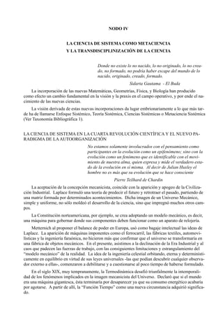 NODO IV


                        LA CIENCIA DE SISTEMA COMO METACIENCIA
                        Y LA TRANSDISCIPLINIZACIÓN DE LA CIENCIA


                                         Donde no existe lo no nacido, lo no originado, lo no crea-
                                         do, no formado, no podría haber escape del mundo de lo
                                         nacido, originado, creado, formado.
                                                           Sidarta Gautama - El Buda
    La incorporación de las nuevas Matemáticas, Geometrías, Física, y Biología han producido
como efecto un cambio fundamental en la visión y la praxis en el campo operativo, y por ende el na-
cimiento de las nuevas ciencias.
    La visión derivada de estas nuevas incorporaciones da lugar embrionariamente a lo que más tar-
de ha de llamarse Enfoque Sistémico, Teoría Sistémica, Ciencias Sistémicas o Metaciencia Sistémica
(Ver Taxonomía Bibliográfica 1).


LA CIENCIA DE SISTEMA EN LA CUARTA REVOLUCIÓN CIENTÍFICA Y EL NUEVO PA-
RADIGMA DE LA AUTOORGANIZACIÓN
                                    No estamos solamente involucrados con el pensamiento como
                                    participantes en la evolución como un epifenómeno; sino con la
                                    evolución como un fenómeno que es identificable con el movi-
                                    miento de nuestra alma, quien expresa y mide el verdadero esta-
                                    do de la evolución en sí misma. Al decir de Julian Huxley el
                                    hombre no es más que su evolución que se hace consciente
                                                   Pierre Teilhard de Chardin
     La aceptación de la concepción mecanicista, coincide con la aparición y apogeo de la Civiliza-
ción Industrial. Laplace formuló una teoría de predecir el futuro y retrotraer el pasado, partiendo de
una matriz formada por determinados acontecimientos. Dicha imagen de un Universo Mecánico,
simple y uniforme, no sólo moldeó el desarrollo de la ciencia, sino que impregnó muchos otros cam-
pos.
    La Constitución norteamericana, por ejemplo, se crea adoptando un modelo mecánico, es decir,
una máquina para gobernar donde sus componentes deben funcionar como un aparato de relojería.
      Metternich al proponer el balance de poder en Europa, usó como bagaje intelectual las ideas de
Laplace. La aparición de máquinas imponentes como el ferrocarril, las fábricas textiles, automovi-
lísticas y la ingeniería faraónica, no hicieron más que confirmar que el universo se transformaría en
una fábrica de objetos mecánicos. En el presente, asistimos a la declinación de la Era Industrial y al
caos que padecen las fuerzas de trabajo, con las consiguientes limitaciones y estrangulamiento del
“modelo mecánico” de la realidad. La idea de la ingeniería celestial orbitando, eterna y determinísti-
camente en equilibrio en virtud de sus leyes universales -las que podían descubrir cualquier observa-
dor externo a ellas-, comenzaron a debilitarse y a cuestionarse al poco tiempo de haberse formulado.
     En el siglo XIX, muy tempranamente, la Termodinámica desafió triunfalmente la intemporali-
dad de los fenómenos implicados en la imagen mecanicista del Universo. Declaró que si el mundo
era una máquina gigantesca, ésta terminaría por desaparecer ya que su consumo energético acabaría
por agotarse. A partir de allí, la “Función Tiempo” como una nueva circunstancia adquirió significa-
do.
 