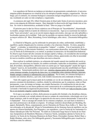 Los seguidores de Darwin no tardaron en introducir un pensamiento contradictorio: el universo-
máquina podría desaparecer en virtud de la ley de entropía al perder energía y organización. Sin em-
bargo, por el contrario, los sistemas biológicos consumían energía integrándola al crecer y evolucio-
nar, resultando así cada vez más complejos y organizados.
     A comienzos del siglo XX, Albert Einstein pone al observador frente al universo mecánico, pero
mira a esta máquina de diferente manera. Hace depender la observación del lugar donde ésta se rea-
liza. Su visión es determinística, acuñando la frase: “Dios no juega a los dados”.
    El próximo paso lo dan los físicos cuánticos con el Principio de “Incertidumbre”, dinamitando
su modelo, aunque todavía el punto de referencia es mecanicista. Aquí ya se cuestionan las tradicio-
nales “leyes universales”, que ya no son de manera alguna universales, sino que son sólo aplicables a
localizadas regiones de la realidad. Todo esto ha sucedido en regiones donde la ciencia ha dedicado
su mayor esfuerzo (D. Bhor, Heisenberg, Erwin Schrödinger, entre otros). (Taxonomía bibliográfica
3).
     La Edad de la Máquina, que ha enfatizado los principios de orden, uniformidad, estabilidad, y
equilibrio, queda relegada para los sistemas cerrados y las relaciones lineales. En éstos, pequeños
“inputs” –o entradas- se materializan en pequeños “outputs” –o salidas-. Con el nacimiento de la
Biología Teórica y el Movimiento Sistémico y sus consecuentes desarrollos, incluyendo la Cibernéti-
ca y la Teoría de la Información y su control, se produce la transición a la Sociedad Post-Industrial.
Se observa aquí el paso del alto consumo de energía capital y trabajo, a la sociedad de alta tecnología
en la cual la información y las innovaciones son fuentes críticas, apareciendo con ellas la necesidad
de nuevos modelos científicos que describan esta nueva situación.
    Para explicar la realidad sistémica, no solamente del mundo natural sino también del social en
un universo con relaciones no lineales, de cambios acelerados, traducidos en desórdenes, inestabili-
dad, diversidad y desequilibrio, debemos tener en cuenta que un “input pequeño” puede dar lugar a
“outputs” masivos, de incalculables consecuencias, temporalizando una alta sensibilidad con flujos
subsistémicos. Sumarizando podemos decir que: mientras algunas partes del universo funcionan
como sistemas cerrados, la mayoría de éstos son y se comportan como sistemas abiertos, intercam-
biando energía o materia (o información) con su ambiente. Por lo tanto, los sistemas biológicos o
sociales son sistemas abiertos, y por esto, todo modelo mecanicista está condenado al fracaso.
    Todo ello sugiere que la mayor parte de la realidad, en vez de ser ordenada y en equilibrio, es un
proceso constante de desórdenes y cambios, donde los subsistemas que la componen, están en flujo
permanente, y que, de tiempo en tiempo, una simple fluctuación o la combinación de más de una,
puede transformarse en una fuerza poderosa como consecuencia de su realimentación positiva, pul-
verizando o barriendo la organización preexistente. Por todo ello resulta que toda revolución o cam-
bio es un momento singular o punto de bifurcación.
     En lo que a su estudio se refiere, dicho proceso no queda sólo limitado a las disciplinas clásicas,
sino que se extiende a un variado número de nuevos campos de conocimiento, relacionado con el en-
foque sistémico, todo lo cual da lugar a la aparición de una nueva ciencia denominada “Ciencia de la
Complejidad”. Esta se encarga del estudio de los sistemas complejos, sea cual fuere el dominio a
que éstos pertenezcan o de donde se originen. El enfoque sistémico desarrollado por Boulding, Ra-
paport, Bertalanffy, Weiss, conjuntamente con la Cibernética de Wiener, Ross Asbby y S. Beer, fue-
ron reforzados en la década del ‘60 por la Termodinámica de los Sistemas fuera de equilibrio con los
aportes de Aliaron Katchalsky, Ilya Prigogine y sus seguidores, y por la Teoría de los Autómatas Ce-
lulares liderada por John Von Newman. No tardó en evolucionar luego hacia la Teoría de los Siste-
mas Autopoiéticos de Humberto Maturana y Francisco Varela, sumándose además la Teoría de Ca-
tástrofe y la Teoría de los Sistemas Dinámicos de René Thom, Christopher Zeeman, Robert Shaw y
Ralph Abraham, entre otros (Ver bibliografía general y Taxonomía bibliográfica para visualizar las
interfaces entre los saberes).
 