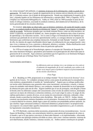 mo extrae (energía?) del ambiente, es sinónimo al proceso de la información y mide su grado de or-
ganización. De modo tal que el grado de organización de un sistema está en relación con su entro-
pía, y a contrario sensus, con el grado de desorganización. Siendo una simplemente la negativa de la
otra, y dejando ligados así los fenómenos de información y entropía (Bell, 1968 y Chapman, 1977).
(Ampliar con Taxonomía bibliográfica 6). Ashby en 1956 y Klir en 1969 acometen la tarea de for-
mular el enfoque sistémico, asociando la conducta sistémica, derivándola de la Cibernética y de la
teoría generalizada de los circuitos eléctricos.
     En resumen: debe haber un observador, que en términos sistémicos, dé cuenta del mundo o parte
de él, y su conducta pueda ser descrita en términos de “inputs” y “outnuts” con respecto a la descrip-
ción de su estado. Inclúyense ejemplos que van desde sistemas físicos, como un reloj mecánico, un
motor a explosión, un partido de football, etc.; hasta ejemplos muy abstractos tales como el proceso
de aprendizaje y las relaciones sociales. Así es como se llega a la formulación de las hipótesis que
sostienen que partiendo de un universo aparentemente caótico, se consigue detectar un conjunto de
fenómenos que conforman una compleja interacción, formando un todo llamado “sistema”. A partir
de ello, los intentos de seguir clasificandor dieron lugar a la elaboración de una categorización: siste-
mas vivos y sistemas no vivos, concretos y abstractos, abiertos y cerrados. Dicha clasificación resul-
tó momentáneamente útil para diferentes áreas de particular aplicación.
    En 1970 en el campo de la Neurobiología, aparece el concepto de Cibernética de Segundo Or-
den como fenómeno biológico, apoyándose precisamente en la participación del observador para la
generación de lo conocido. Aquí comienza a postularse que la Cognición es un fenómeno biológico
-aporte realizado por el biólogo Heinz Von Foerster (1973).


TAXONOMÍA SISTÉMICA
                                     La diferencia entre un sistema vivo y un sistema no vivo está en
                                     el aumento de magnitudes de la raíz cuadrada cuyo orden es de
                                     veinte veces mayor para el primero respecto al posicionamiento
                                     de los niveles electrónicos.
                                                    Fritz Popp
     K.E. Boulding en 1956, proporcionó en su trabajo titulado “Teoría General de Sistemas” el es-
queleto de la Ciencia. Un verdadero arranque teórico como punto de partida para la conceptualiza-
ción sistémica, proponiéndole el nombre de “metadisciplina”. Sugiere que su enfoque podría abar-
car teorías sobre fenómenos muy generales tales como nacimiento, crecimiento y muerte, o interac-
ciones de entidades individuales básicas y sus conductas, tratando de desarrollar un nivel apropiado
de abstracción para cada una de ellas. Sugiere también que el uso de jerarquías, está dirigido a llenar
la brecha entre los diferentes campos del conocimiento como niveles de análisis teóricos, destinados
a proveer un marco de referencia o estructura sistémica, en el cual colgar la carne y la sangre de dis-
ciplinas particulares o asuntos diversos, en un cuerpo de conocimiento coherente, ordenado y dina-
mizado, donde se perciban las interfases entre disciplinas. Más tarde, en 1968 N. Jordan, intenta
construir una taxonomía sistémica basándose en tres principios: frecuencia de los cambios, propósito
y conectividad de los mismos, dando lugar a pares de sistemas con propiedades polares opuestas, los
que clasifica: lugar estructural (estático) o funcional (dinámico); proposicional o no-proposicional
con respecto a la conectividad; aquellos densamente conectados (organísmicos) y, por el contrario,
los ligeramente conectados (mecánicos).
     En 1976 Berlinski, cuestiona dicha taxonomía, proponiendo diversas reconsideraciones. Los en-
foques de Boulding y Jordan, son esencialmente intuitivos, pues parten del presupuesto de cómo es
el mundo y qué es lo que parece convencer al observador humano -o al experimentador-, ofreciendo
de esta manera una tipología sistémica dividida en clases, tales como: sistemas naturales, sistemas de
actividad humana, diseño sistémico, sistemas sociales, etc. Ambos autores constituyen un ejemplo
 